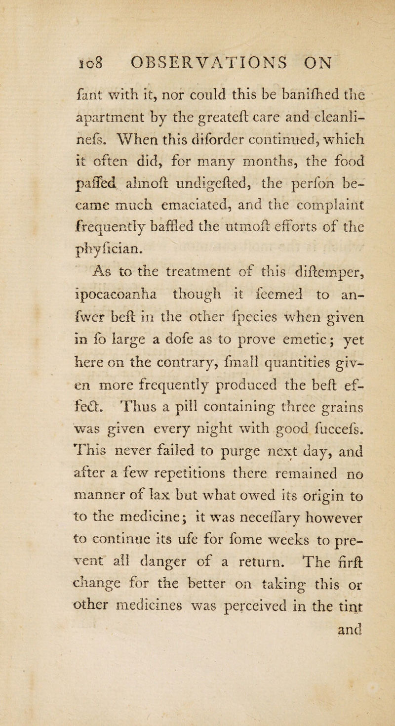 fant with it, nor could this be banifhed the apartment by the greateft care and cleanli- nefs. When this diforder continued, which it often did, for many months, the food paffed almoft undigefted, the perfon be¬ came much emaciated, and the complaint frequently baffled the utmoft efforts of the phyiician. As to the treatment of this diftemper, ipocacoanha though it feemed to an- fwer heft in the other fpecies when given in fo large a dofe as to prove emetic; yet here on the contrary, fmall quantities giv¬ en more frequently produced the belt ef- feft. Thus a pill containing three grains was given every night with good fuccefs. This never failed to purge next day, and after a few repetitions there remained no manner of lax but what otved its origin to to the medicine; it was neceffary however to continue its ufe for fome weeks to pre¬ vent all danger of a return. The nrft change for the better on taking this or other medicines was perceived in the tint and