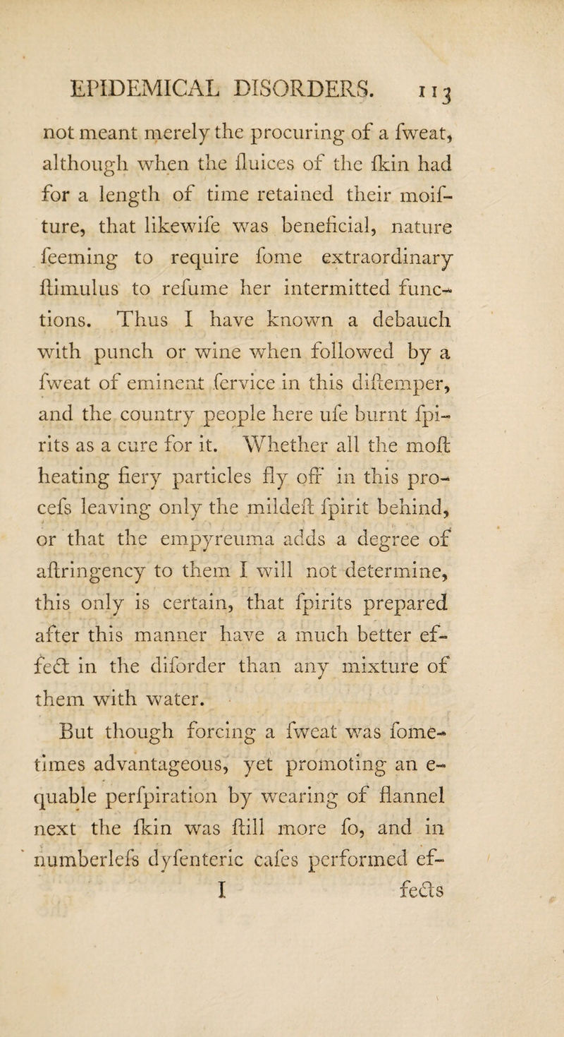 not meant merely the procuring of a fweat, although when the Unices of the {kin had for a length of time retained their moif- ture, that likewife was beneficial, nature feeming to require fome extraordinary ftimulus to refume her intermitted func¬ tions. Thus I have known a debauch with punch or wine when followed by a fweat of eminent fervice in this difiemper, and the country people here ufe burnt fpi- rits as a cure for it. Whether all the moft heating fiery particles fly off in this pro- cefs leaving only the mildeft fpirit behind, or that the empyreuma adds a degree of aftringency to them I will not determine, this only is certain, that fpirits prepared after this manner have a much better ef¬ fect in the diforder than any mixture of them with water. But though forcing a fweat was fome- times advantageous, yet promoting an e» quable perfpiration by wearing of flannel next the fkin was ftill more fo, and in - numberlefs dyfenteric cafes performed ef- I fedts