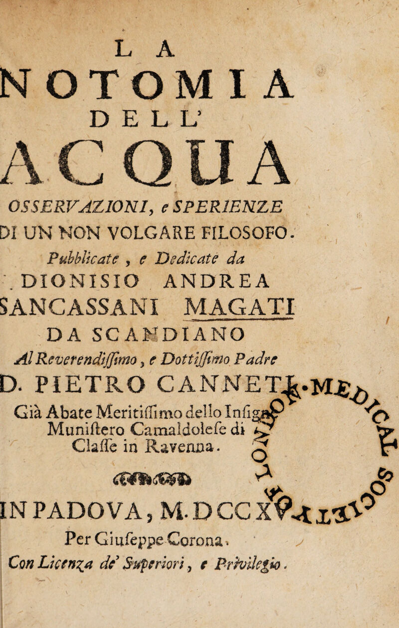 L A NOTOMI A DELL’ ACQUA OSSERVAZIONI, e SPERIENZE DI UN NON VOLGARE FILOSOFO. Pubblicate , e Dedicate da .DIONISIO ANDREA SANCASSANI MAGATI DA SCANDIANO AlReverendijjimo 5 e Dotujjimo Padre D. PIETB.O CANNET^.M^ Già Abate Meritiilimo dello InfigaP Muniftero Camaidolefe di ^7 'o Gaffe in Ravenna. w o A Vi & IN PADOVA, M- D CC xVati'Sp Per Gi nfeppe Corona. ' y Con Licenza de Superiori, e Privilegio. è