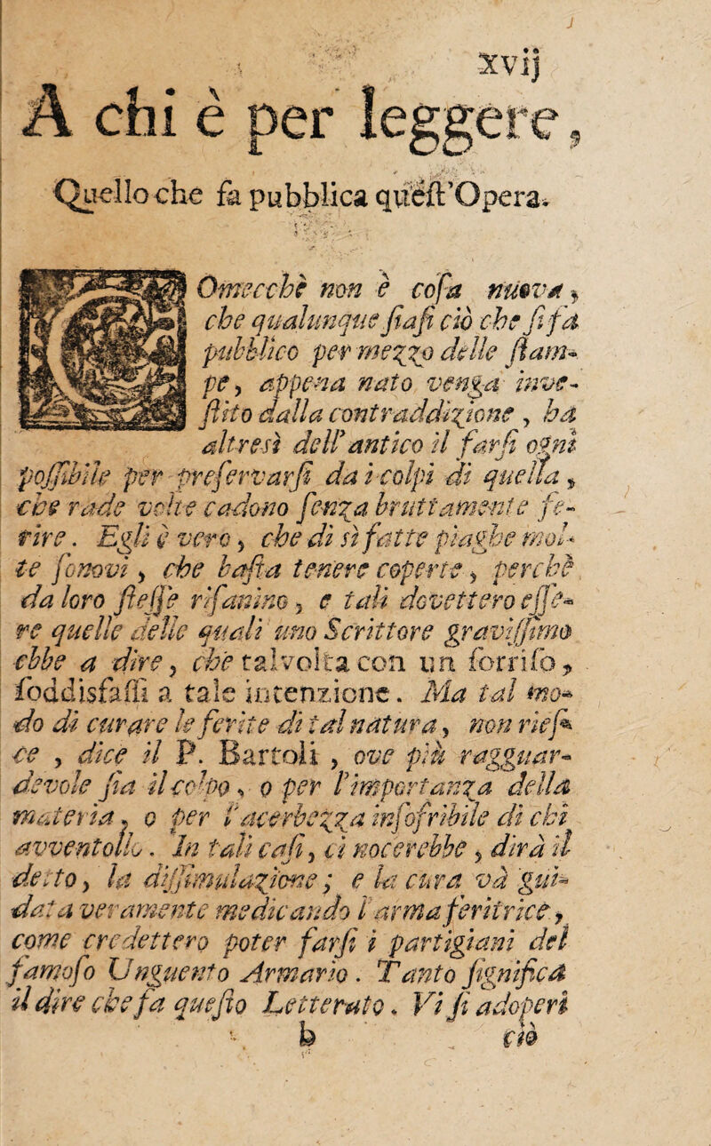 e' Xvij A chi è per leggere, Quello che fa pubblica quéft’Opera. ' \ '*■?. *'y’\ ■. •. Omecehè non è cofa nuova* che qualunque fiafi ciò che fifa pubblico per mezzp delle (lam¬ pe y appena nato venga inve- fitto dalla contraddico ne , ha altresì dell’antico il fard orni poffihìh per prefervarfii dai colpi dì quella * che rade volte cadono fetida bruttamente fe¬ rire . Egli è vero > che dì sì fatte piaghe mol¬ te fomvì y che balta tenere coperte > perchè da loro fi effe rìfamino y e tali dovettero ej] e* re quelle delle quali uno Scrittore gravif/ìmo ebbe a direy che talvolta con un ferrilo* foddisfaffi a tale intenzione. Ma tal ma* do di curare le ferii e di tal natura, non rie fi ce y dice il P. Bartoli , ove più ragguar¬ devole fia ilcd-po s o per Pimportanza della materia* o per P acerbezza infofribile dì chi avvera olL. In tali caffi ci noe crebbe y dirà il desto y la difiimuIasione ; e la cura va 'gui¬ dala veramente medicando ì arma feritrice 7 come credettero poter farfi i partigiani del famofo Unguento Armario. Tunto fignified il dire che fa quefio Letterato * Vi fi adoperi