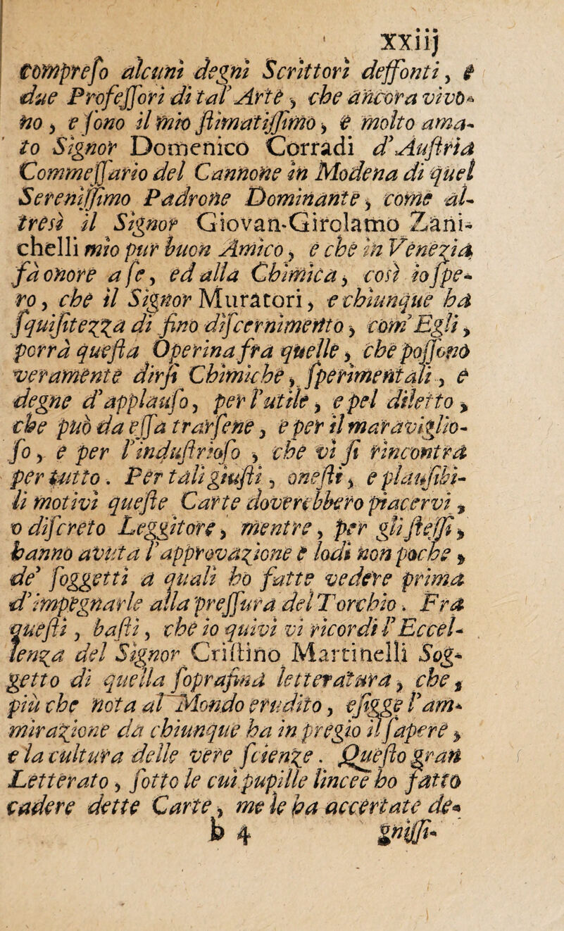 I xxiij Compre fio alcuni degni Scrittori deffonti, i due Prof efori dì tal' Arte , che ancora vivo* no y e fono il mio ftìmatijfimo -, e molto ama¬ to Signor Domenico Corradi d’Aufiria Corame]] ario del Cannone in Modena di quel Serenìjfimo Padrone Dominante , come al¬ tresì il Signor Giovati-Girqlarno Zani¬ chelli mìo pur bncn Amico ? e che In Venezia fa onore afe y ed alla Chimica > così io J pe¬ ro , che il Signor Muratori > t chiunque ha fquifitegga di fino dìfcernimertto > corri Egli, porrà quefta Operinafra quelle , che pojjonó veramente dir fi Chimiche , fpèrìmentali, è degne d’applaufo, perì ut ih, e pel diletto % che pub da efifa trufferìe > e per il maraviglìo- fo y e per ìinduftriofo , che vi fi rincontra per tutto. Per tali grufit, orìefir, e platfibi- lì motivi quefte Carte doveri bhero piacervi, v di] c reto Leggitore, mentre, per glifie fi > hanno avuta ìapprovacene e lodi non poche * de’ foggetti a quali ho fatte vedere prima d'impegnarle alla preffura del Torchio. Fra quèfii, bafiì, che io quivi vi ricordi ì Eccel¬ lenza del Signor CxiiXmo Martinelli Sog* getto di quella foprafind letteratura, che t più che nota aFMondo erudito, e figge Pam* mìra fitone da chiunque ha in pregio ìlfapere * e la cultura delle vere feienge. Quefio grati Letterato, fiotto le cui pupille lincee ho fatto cadere dette Carte, mele ha accertate de* & 4 gndfi*