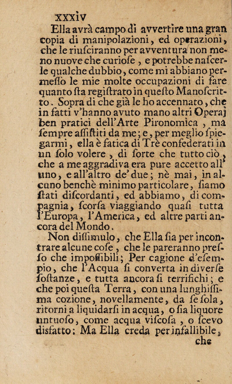 Ella avrà campo dì avvertire una gran copia di manipolazioni, ed operazioni, che le riuniranno per avventura1 non me* no nuove che curiofe , e potrebbe nafcer» le qualche dubbio > come mi abbiano per¬ meilo le mie molte occupazioni di fare quanto ila regìftratoìn quello Manofcrit- to. Sopra di che già le ho accennato, che in fatti v’hanno avuto mano altri Opera] ben pratici dell’Arte Pironomìca , ma l'empre affittiti da me ; e, per meglio fpie- garmi, ella è fatica di Tré confederati in un folo volere , di forte che tutto ciò > che a me aggradiva era pure accetto alt uno, e all’altro de’due ; nè mai, in al¬ cuno benché minimo particolare, fìamo flati difcordanti, ed abbiamo, di com¬ pagnia, fcorfa viaggiando quali tutta l’Europa, l’America, ed altre parti an¬ cora del Mondo. Non diffimulo, che Ella ha per incon¬ trare alcune cole, che le pareranno pref* io che imponibili ; Per cagione d’efem* pio, che l’Acqua lì converta indiverfe ibllanze, e tutta ancora li terrifichi ; e che poi quella Terra, con una lunghiffi- ma cozione, novellamente, da fefola, ritorni a liquidarli in acqua, o fia liquore lintuofo, come acqua vifcofa , o fcevo disfatto; Ma Ella creda per infallibile, che
