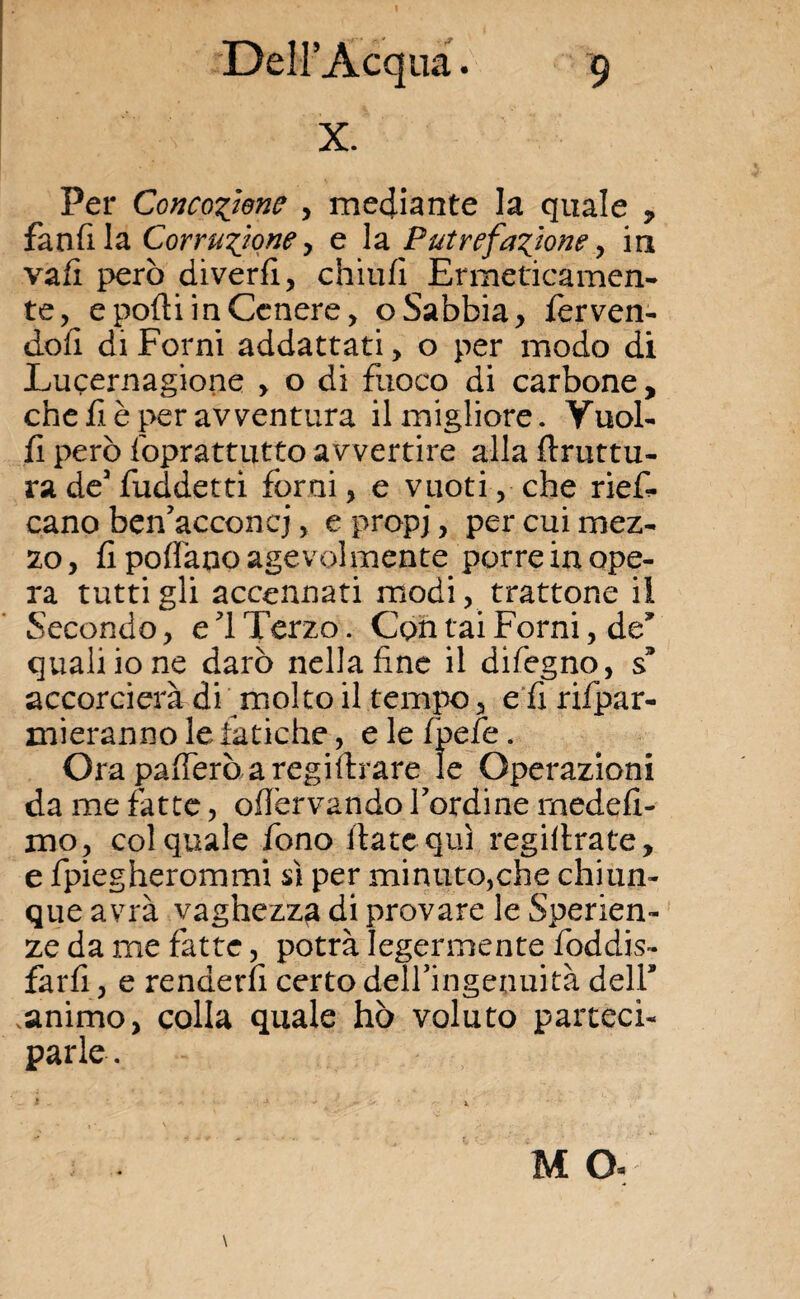 X. Per Goncozìene , mediante la quale , fandla Corruzione , e la Putrefazione , in vali però diverd, chiull Ermeticamen¬ te, e podi in Cenere, o Sabbia , ierven- dofi di Forni addattati, o per modo di Lucernagione > o di fuoco di carbone, che fi è per avventura il migliore. Vuoi¬ li però foprattutto avvertire alla druttu- ra de3 fuddetti forni, e vuoti, che rief- cano ben’acconcj, e propi, per cui mez¬ zo , li pollano agevolmente porre in ope¬ ra tutti gli accennati modi, trattone il Secondo, e 1 Terzo. Contai Forni, de* quali io ne darò nella line il difegno, s3 accorcierà di molto il tempo, e fi rifpar- mieranno le fatiche, e le Ipefe. Ora palferò a registrare le Operazioni da me fatte, od'ervando bordine rnedeli- mo, col quale fono date qui regidrate, e fpiegherommi sì per minuto,che chiun¬ que avrà vaghezza di provare le Speran¬ ze da me fatte, potrà legermente foddis- fard, e renderli certo delfingenuità dell* .animo, colla quale hò voluto parteci¬ parle . M O-