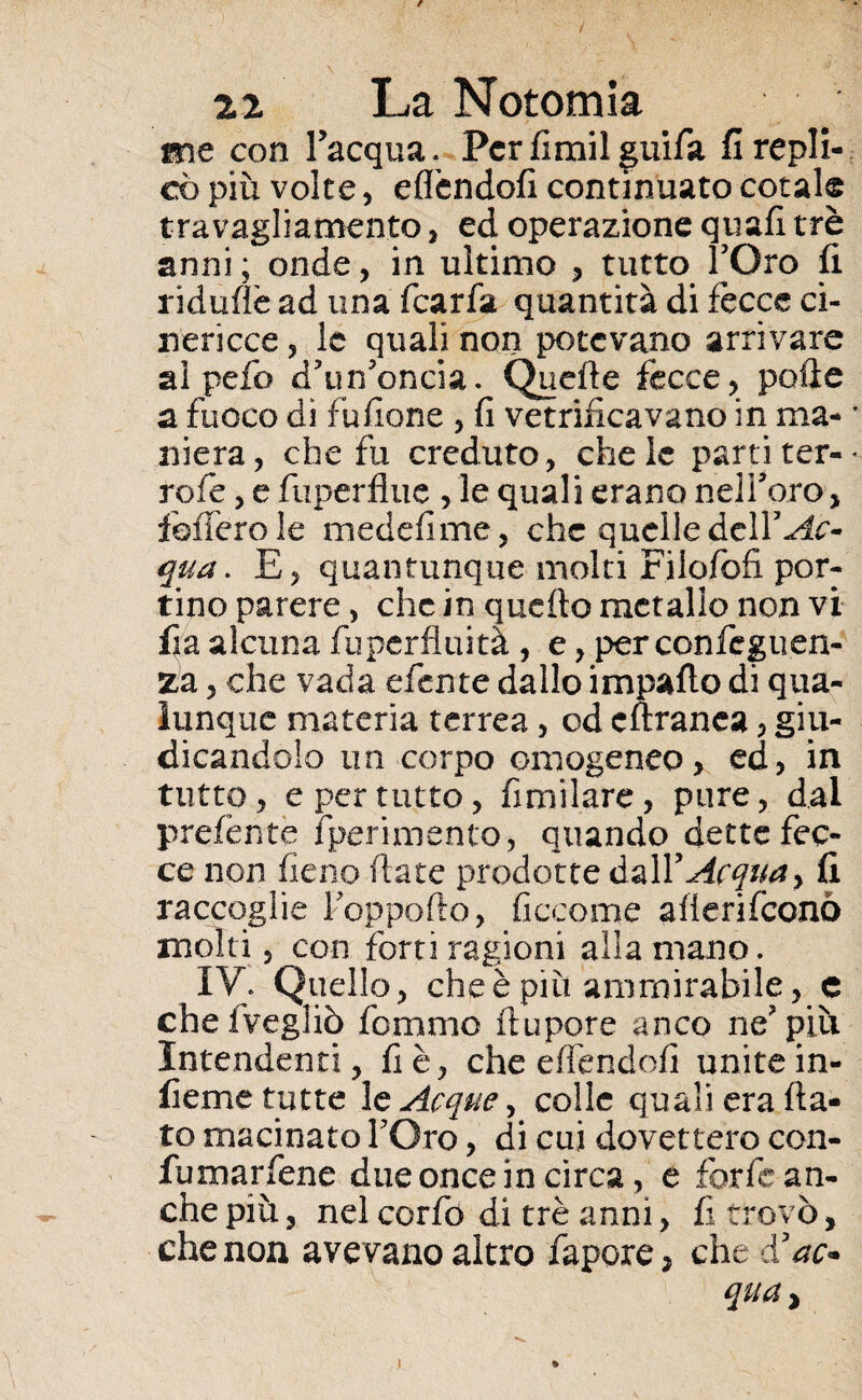 me con l’acqua. Perfimilguifa firepli- co più volte, eflendofi continuato cotale travagliamento, ed operazione quali tré anni ; onde, in ultimo , tutto fOro fi ridufìè ad una fcarfa quantità di fecce ci¬ nericce , le quali non potevano arrivare ai pefo d’urfoncia. Quelle fecce, polle a fuoco di fufione , fi vetrificavano in ma- * niera, che fu creduto, chele parti ter-- refe, e fuperflue , le quali erano nelforo, fofferole medefime, che quelle delf^e- qua. E, quantunque molti Filofofi por¬ tino parere, che in quello metallo non vi fia alcuna fuperfluità , e, per confeguen- za, che vada efente dallo impatto di qua¬ lunque materia terrea, od cftranca, giu¬ dicandolo un corpo omogeneo, ed, in tutto, e per tutto, fimilare, pure, dal prefènte fperimento, quando dette fec¬ ce non fieno fiate prodotte dalY Acqua > fi raccoglie Foppofto, ficcome attenfeenò molti, con forti ragioni alla mano. IV. Quello, che è piu ammirabile, e chelvegliò forame ttupore anco ne?più Intendenti, fi è, che eflendofi unite in¬ ficine tutte 1 e Acque ) colle quali era fla¬ to macinato TOro, di cui dovettero con- fumarfene due once in circa, e forfè an¬ che più, nel corfo di tré anni, fi trovò, che non avevano altro fapore, che à’ac* qua ^