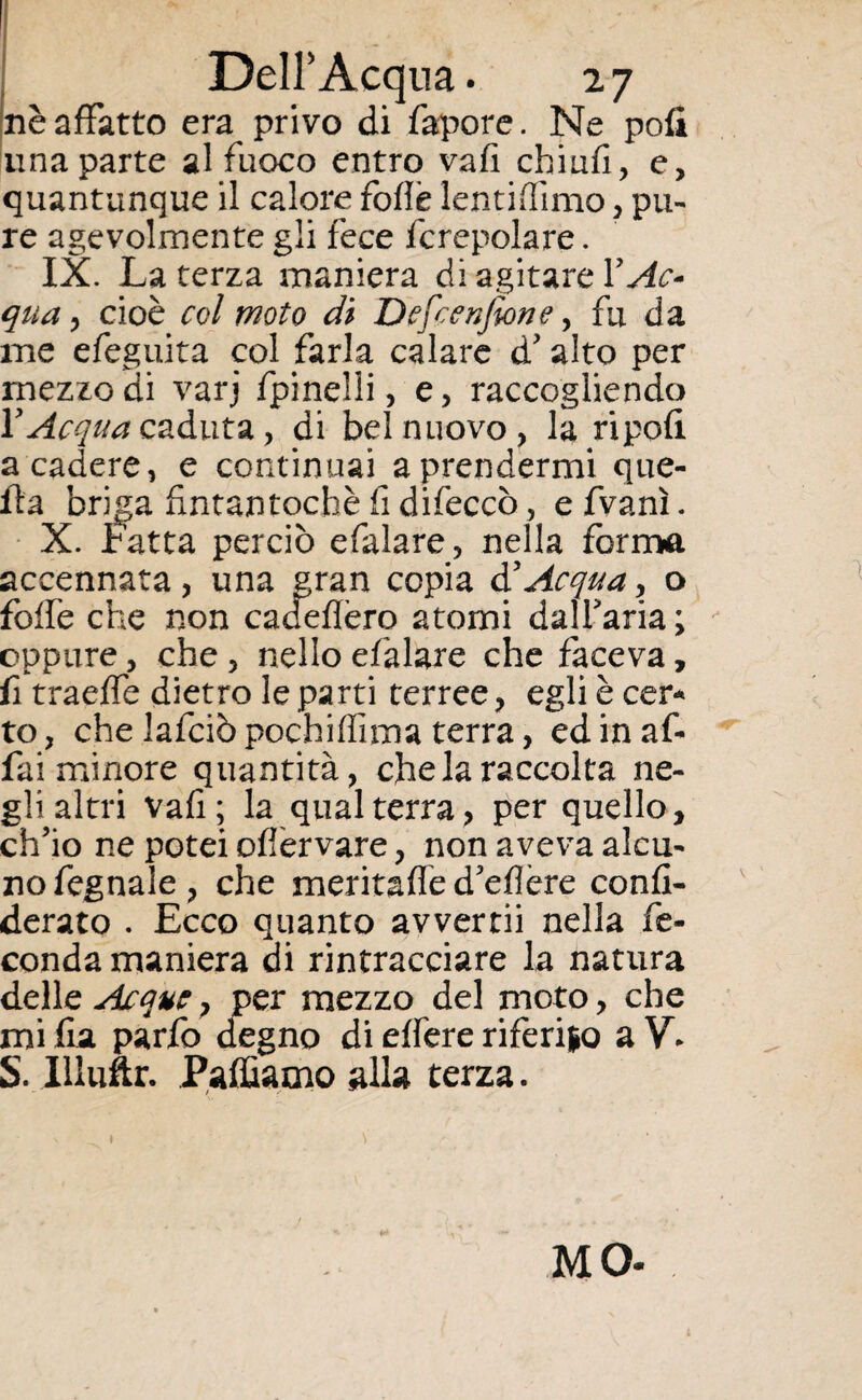 nè affatto era privo di fapore. Ne pofi una parte al fuoco entro vali chiufi, e, quantunque il calore foflè lentiffimo, pu¬ re agevolmente gli fece fcrepolare. IX. La terza maniera di agitare Y Ac* qua y cioè col moto di Dcfcenjìone, fu da ine efeguita col farla calare d' alto per mezzo di varj fpinelii, e, raccogliendo V Acqua caduta, di bel nuovo, la ripofi a cadere, e continuai a prendermi que¬ lla briga fintantoché fi difeccò, e fvanì. X. Fatta perciò efalare, nella forma accennata, una gran copia & Acqua, o folfe che non cadeflèro atomi dalfaria; oppure, che , nello efalare che faceva, fi traeffe dietro le parti terree, egli è cer¬ to, che lafciòpochiffima terra, ed in af¬ fai minore quantità, che la raccolta ne¬ gli altri vafi; la qual terra, per quello, ch'io ne potei ofiervare, non aveva alcu¬ no fegnale, che meritafled'eflère confi- derato . Ecco quanto avvertii nella fe¬ conda maniera di rintracciare la natura delle Acque} per mezzo del moto, che mi fra parfo degno di edere riferiso a V* S. Illuftr. Palliamo alla terza. MO-