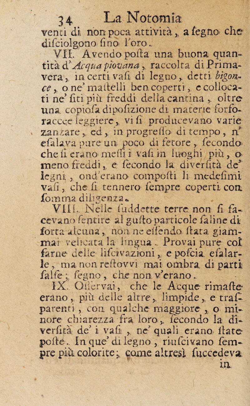 venti di non poca attività , a legno* che difciolgpno* fi no^ Foro Vii.' Avendo polla una buona quan¬ tità ò! Acqua piovana , raccolta di Prima¬ vera,. in certi vafi di legno , detti bigon¬ ce, o ne'martelli ben coperti, c colloca¬ ti ne5 fitti più freddi delia cantina , oltre una copiarti dipofizionc di materie fbtfo- raccce leggiere, vi fi producevano varie zannare ,, cd, in progreflo di tempo , n* efalavà pure un poco di fetore., fecondo che il erano- metti i vali in luoghi più, o meno, freddi-,. e fecondo la diverfità de' legni , ood erano comporti li medefimi vali 5 cherti tennero fempre coperti eoa fomma diligenza * VIIL Nelle fiiddette terre non fi fa¬ cevano fepi'ire- al gatto particole fa line di forra alcuna, non ne ertendo (lata giam¬ mai vebeata la lingua .. Provai pure col farne delle- li fa v azioni, e pofeia, efalar- !e, ma non reftowi mai ombra di parti falle ;; feg.no , die non v'erano.. IX, Giiervai, che le Acque ri matte erano, più delle altre, limpide, e tras¬ parenti ? con qualche maggiore , o mi¬ nore chiarezza fra loro, fecondo la di¬ verfità de' i vafi , ne quali erano ilare* polle . In que5 di legno , riufeivano fem¬ pre più colorite, come.altresì fuccedeva