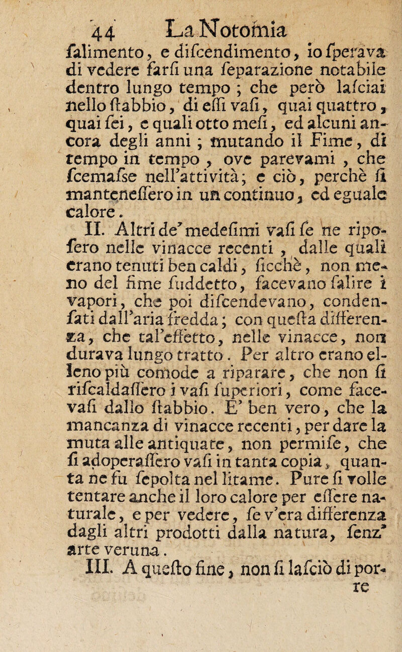 falimento, e difcendimento, io {perava di vedere fard una feparazione notabile dentro lungo tempo ; che però lalciai nello fiabbio, di effì vali, quai quattro 3 quaifei, c quali otto meli, ed alcuni an¬ cora degli anni ; mutando il Fime, dì tempo in tempo ove parevami , che fcemafse neiratti vita; e ciò, perchè li mantcnefièro in un continuo , cd eguale calore. IL Altri de7 medefimi vali fé ne ripo- fero nelle vinacce recenti , dalle quali erano tenuti bea caldi, ficcliè, non me-* no del lime fuddetto, facevano falire i vapori, che poi difendevano, conden- fati dalfaria fredda ; con quella differen¬ za, che tal effètto, nelle vinacce, non durava lungo tratto. Per altro erano el¬ leno più comode a riparare, che non fi rifcaldaffero i vafi fupcriori, come face¬ va fi dallo ftabbio. E’ ben vero, che la mancanza di vinacce recenti, per dare la muta alle antiquate, non perniile, che fi adopera fièro vafi in tanta copia * quan¬ ta ne fu fcpoìtanel litanie. Pure fi volle tentare anche il loro calore per e fière na¬ turale , e per vedere, fe v’era differenza dagli altri prodotti dalla natura, fenz9 arte veruna. III. A quello fine, non fi lafciò di pon¬ te