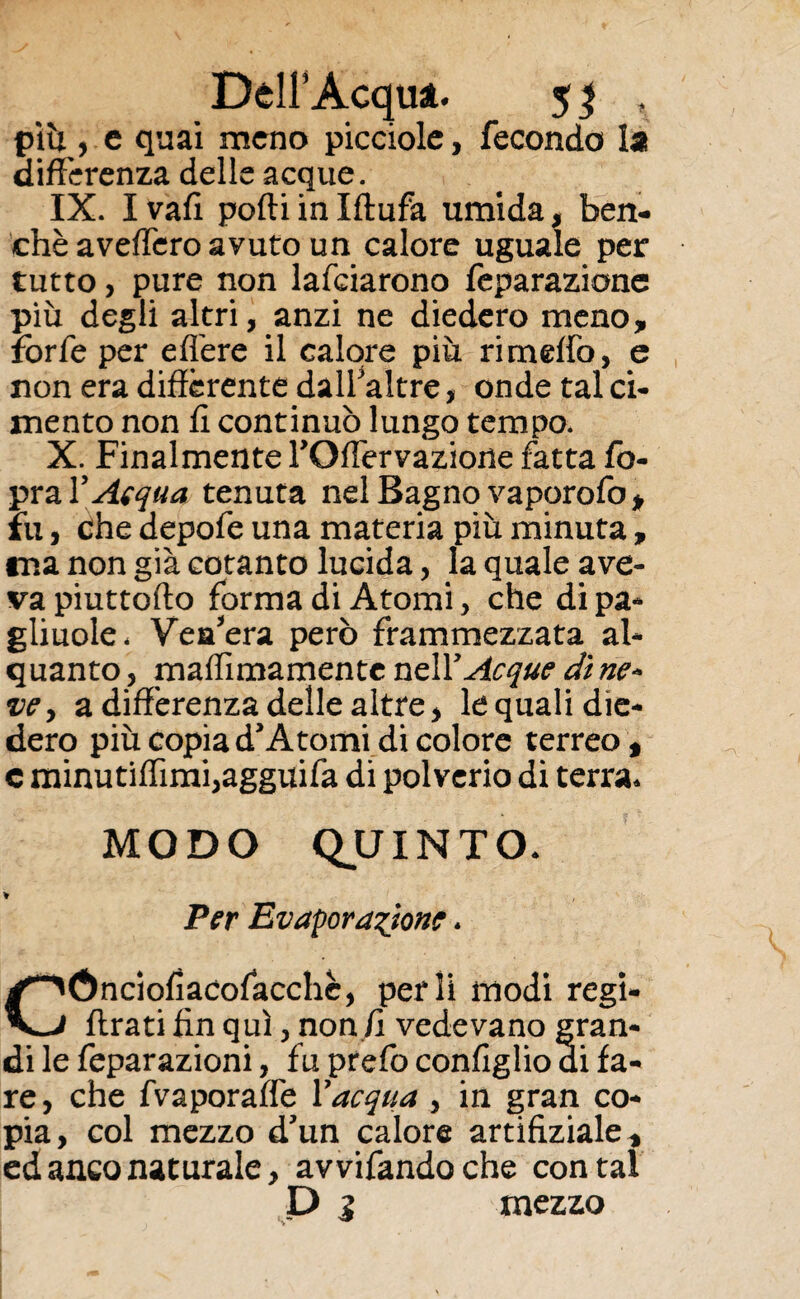 piu , e quai meno picciole, fecondo la differenza delle acque. IX. I vali podi in Iftufa umida, ben¬ ché avellerò avuto un calore uguale per tutto, pure non lafciarono feparazione più degli altri, anzi ne diedero meno non era differente dall’a'tre, onde tal ci¬ mento non fi continuò lungo tempo. X. Finalmente TOffervazione fatta fo- pra V A(qua tenuta nel Bagno vaporofo » fu, che depofe una materia più minuta , tna non già cotanto lucida, la quale ave¬ va piuttofto forma di Atomi, che di pa¬ gliume. Vea’era però frammezzata al¬ quanto , maffìmamente nell 'Acque di ne- ve, a differenza delle altre, le quali die¬ dero più copia d’Atomi di colore terreo , e minutiffìmi,agguifa di polverio di terra. MODO QUINTO. ¥ Per Evaporazione * CÓnciofiacofacchè, perii modi regi- firati fin qui, non fi vedevano gran¬ di le feparazioni, fu prefo configlio di fa¬ re, che fvaporaffe Y acqua , in gran co¬ pia, col mezzo d’un calore artifiziale, ed anco naturale, avvifandoche contai P 1 mezzo