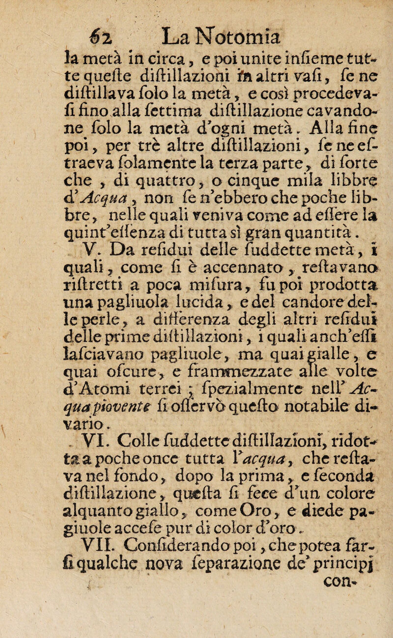 la metà Incirca, e poi unite infieme tut¬ te quelle diftillazioni in altri vafi, Tene diftillava folo la metà, e così procedeva- li fino alla fettima diftillazione cavando- ne^ folo la metà d’ogni metà. Alla fine poi, per tré altre diftillazioni, feneef- traeva fidamente la terza parte, di forte che , di quattro, o cinque mila libbre & Acqua, non fe n’ebbero che poche lib¬ bre, nelle quali veni va come ad edere la quint’eftenza di tutta sì gran quantità. V. Da refidui delle fuddette metà, i quali, come fi è accennato , reftavano riftretti a poca mifura, fu poi prodotta unapagliuola lucida, e del candore del¬ le perle, a differenza degli altri refidui delle prime diftillazioni, i quali aneli eflì lafciavano pagliuole, ma quai gialle , e quai ofcurc, e frammezzate alle volte dJ Atomi terrei ; fpezialmente neir ^r- qua piovente fioflérvoquefto notabile di¬ vario . . VI. Colle fuddette diftillazioni, ridot¬ ta a poche once tutta Yacqua, che rolla¬ va nel fondo, dopo la prima, e feconda diftillazione, quefta fi fece ehm colore alquanto giallo, come Oro, e diede pa- giuole accefe pur di color d’oro VII. Confiderà rido poi, che potea far¬ li qualche nova feparazione de’principi
