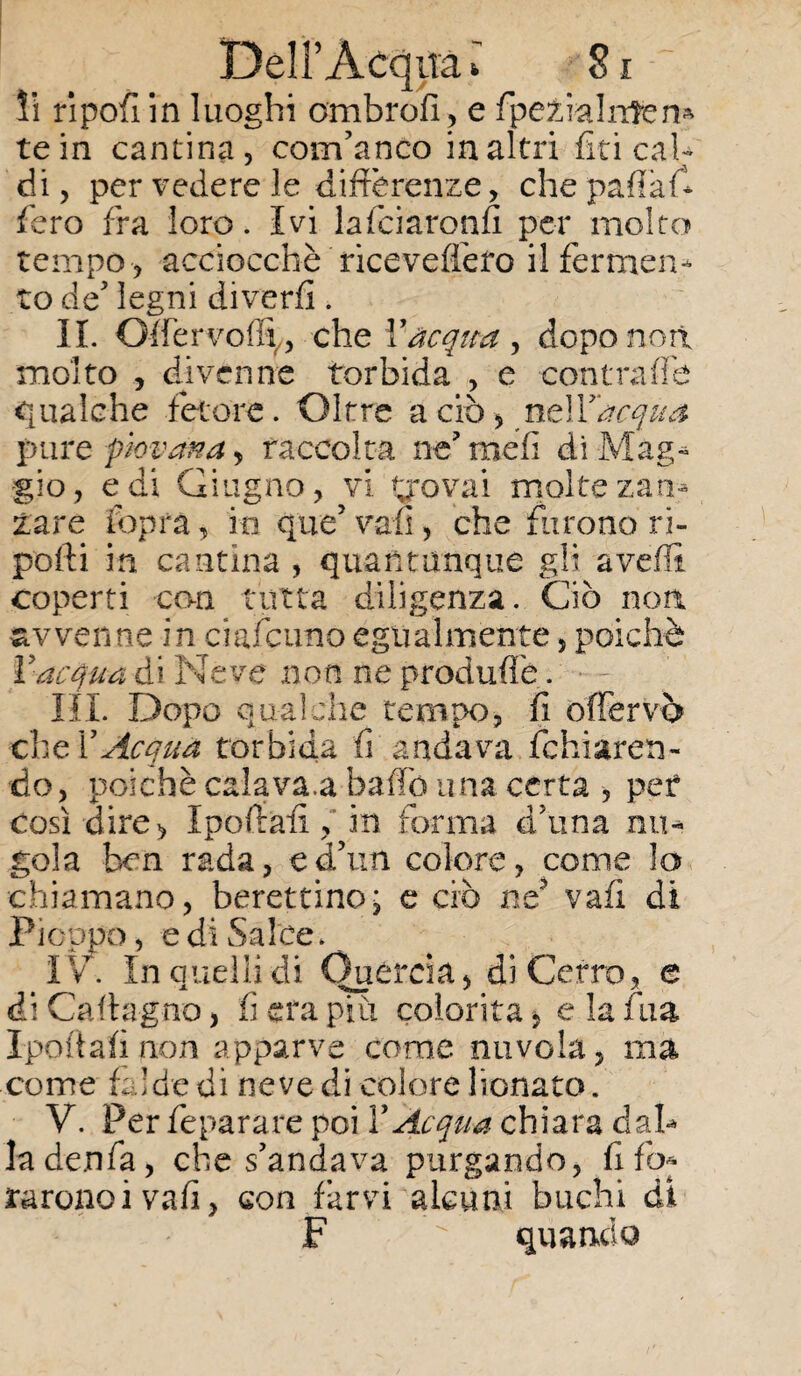 li ripofi in luoghi ombrofi, e fpeÉialntem te in cantina, com’anco in altri fin cal¬ di, per vedere le differenze, chepartafi fero fra loro. Ivi lafciaronfi per molto tempo , acciocché riceveffero il fermen¬ to eie5 legni divedi. II. Qlfervoflt, che Y acqua, dopo non molto , divenne torbida , e contrade «qualche fetore. Oltre a ciò, ntìYacqua pure piovana, raccolta ne’mefi di Mag¬ gio, e di Giugno, vi trovai molte zan¬ zare [opra, io que5 vali, che furono ri¬ porti in cantina , quantunque gli averti coperti con tutta diligenza. Ciò non avvenne in ciafcuno egualmente, poiché l'acqua di Neve non ne produrtè. • ~ HI. Dopo qualche tempo, fi offervò che XAcqua torbida fi andava fchiarers- do, poiché cala va.a bailo una certa , per così dire, Iportafi,'in forma d’una nu¬ gola ben rada, ed’nn colore, come lo chiamano, berettino; e ciò ne3 vafi di Pioppo, e di Salce. I V. In quelli di Quercia, di Cerro, e di Cartagno, fi era piu colorita, e la fina Iportafi non apparve come nuvola, ma come fa!de di neve di colore lionato. V. Per feparare poi YAcqua chiara dal* lade.nfa, che s’andava purgando, fi fo* raronoivafi, con farvi alcuni buchi di F  quando