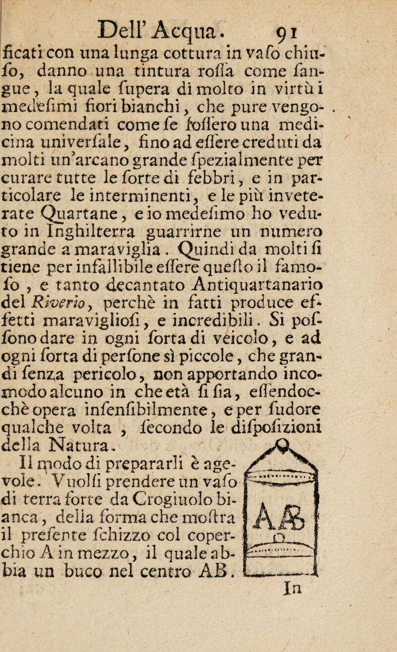 ficati con una lunga cottura in vafo chiu- fo, danno una tintura roda come fan- gue, la quale fupera di molto in virtù i medèfimi fiori bianchi, che pure vengo- . no contendati comefe fodero una medi¬ cina unìverfale, fino ad efTere creduti da molti un’arcano grande fpezialmente per curare tutte le forte di febbri, e in par¬ ticolare le in termi nenti, e le piu invete¬ rate Quartane, eiomedefimo ho vedu¬ to in Inghilterra guarrirne un numero grande a maraviglia . Quindi da molti fi tiene per infallibile eflère quello il famo- fo , e tanto decantato Antiquartanario del Riverio > perchè in fatti produce ef¬ fetti maravigliofi, e incredibili. Si pof- fonodare in ogni fortadi veicolo, e ad ogni forca di perfòne sì piccole, che gran¬ di fenza pericolo, non apportando inco¬ modo alcuno in che età fifia, eflèndoc- chè opera infenfibilmente, e per fudore qualche volta , fecondo le difpofizioni del la Natura. Il rpodo di prepararli è age¬ vole. Vuoili prendere un vafo di terra forte da Crogiuolo bi¬ anca , della forma che moftra il preferite fchizzo col coper¬ chio A in mezzo, il quale ab¬ bia un buco nel centro AB. In
