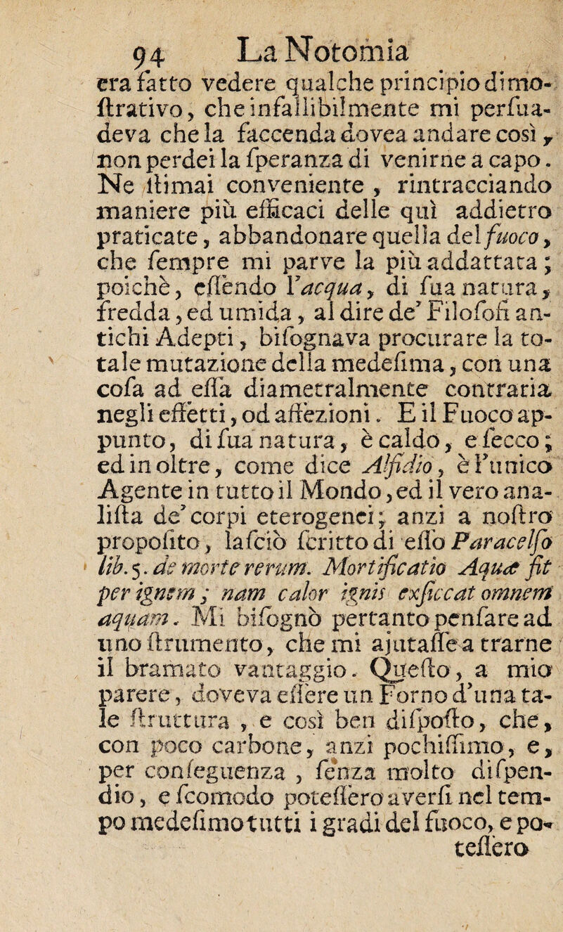 era Fatto vedere qualche principio dima- Arativo, che infallibilmente mi perfua- deva che la faccenda dovea andare così y non perdei la fperanza di venirne a capo. Ne ffimai conveniente , rintracciando maniere più efficaci delle qui addietro praticate, abbandonare quella del fuoco, che Tempre mi parve la piùaddattata ; poiché, effendo Yacqua, di fua natura, fredda , ed umida, al dire de’ Filofofi an¬ tichi Adepti, bifognava procurare la to¬ tale mutazione della medefima, con una cofa ad effa diametralmente contraria negli effètti, od affezioni. E il Fuoco ap¬ punto, di Flanatura, è caldo, e lecco; ed in oltre, come dice Alfidio, èfunico Agente in tutto il Mondo, ed ilveroana- lifta decorpi eterogenei; anzi a noftro propoiìto, lafciò fcritto di elio Par ac elfo Uh. 5. de morte rerum. Mortificai io Aautf fit per igmm ; nam calar ignis exficcat omnerri aquam.. Mi bifognò pertanto penfàre ad imo finimento, che mi ajutafle a trarne il bramato vantaggio. Quello, a mia parere, doveva e,Aere un Forno d’uria ta¬ le firuttura , e cosi ben difpofio, che, con poco carbone, anzi pochiffimo, e, per confeguenza , fenza molto di (pen¬ dio, e feomodo poteffèro averli nel tem¬ po medefimotutti i gradi del fuoco, e pò* tedierò