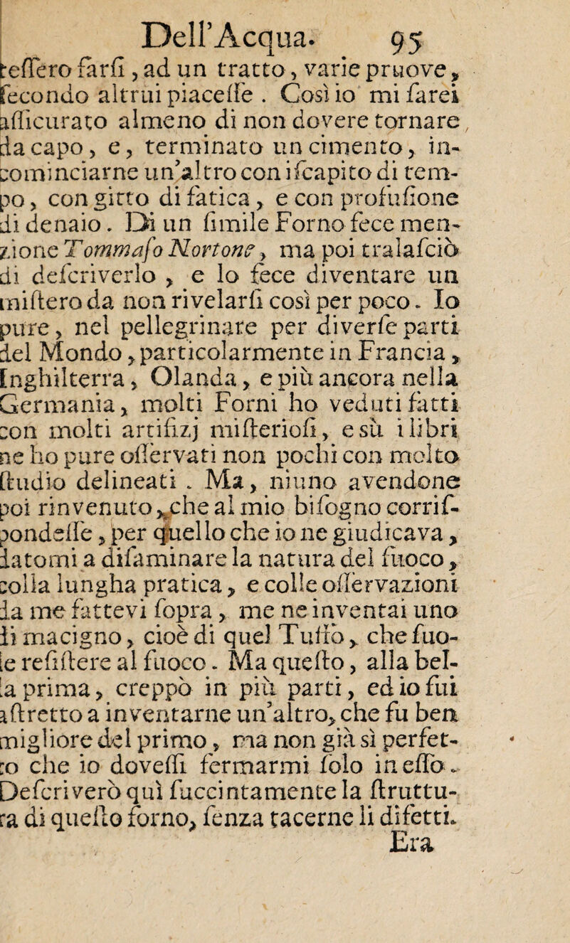 tefTero fard , ad un tratto, varie pruove ? Fecondo altrui piacele . Cosilo mi farei aflìcurato almeno di non dovere tornare, da capo, e, terminato un cimento, in- cominciarne un’altro conifcapitodi tem¬ po , con gitto di fatica, e con profusone di denaio. Di un limile Forno fece men¬ zione 7ommafo Norton?, ma poi tralafciò di defcriverlo , e lo fece diventare un miftero da non rivelarli così per poco, Io pure, nel pellegrinate per diverfeparti del Mondo, particolarmente in Francia, Inghilterra, Olanda, e più ancora nella Germania, molti Forni ho veduti fatti con molti artifizj mifterioli, e su i libri ne ho pure ollèrvaf i non pochi con molto [hidio delineati . Ma, ninno avendone poi rinvenuto uche al mio bilognocorrif- ponddiè, per quello che io ne giudicava, datomi a difaminare la natura dei fuoco, colla lungha pratica, e colle oiìèrvazioni da me Fìttevi fopra, me ne inventai uno li macigno, cioè di quel Tulio, chefuo- le relìftere al fuoco. Ma quello, alla bel- d prima, creppò in più parti, ed io fui affretto a inventarne un’altro, che fu ben migliore del primo, ma non già sì perfor¬ ilo che io dovelfi fermarmi folo in elfo . Deferì vero qui fuccintamente la flruttu- ra di quello forno, fenza tacerne li difetti., Era