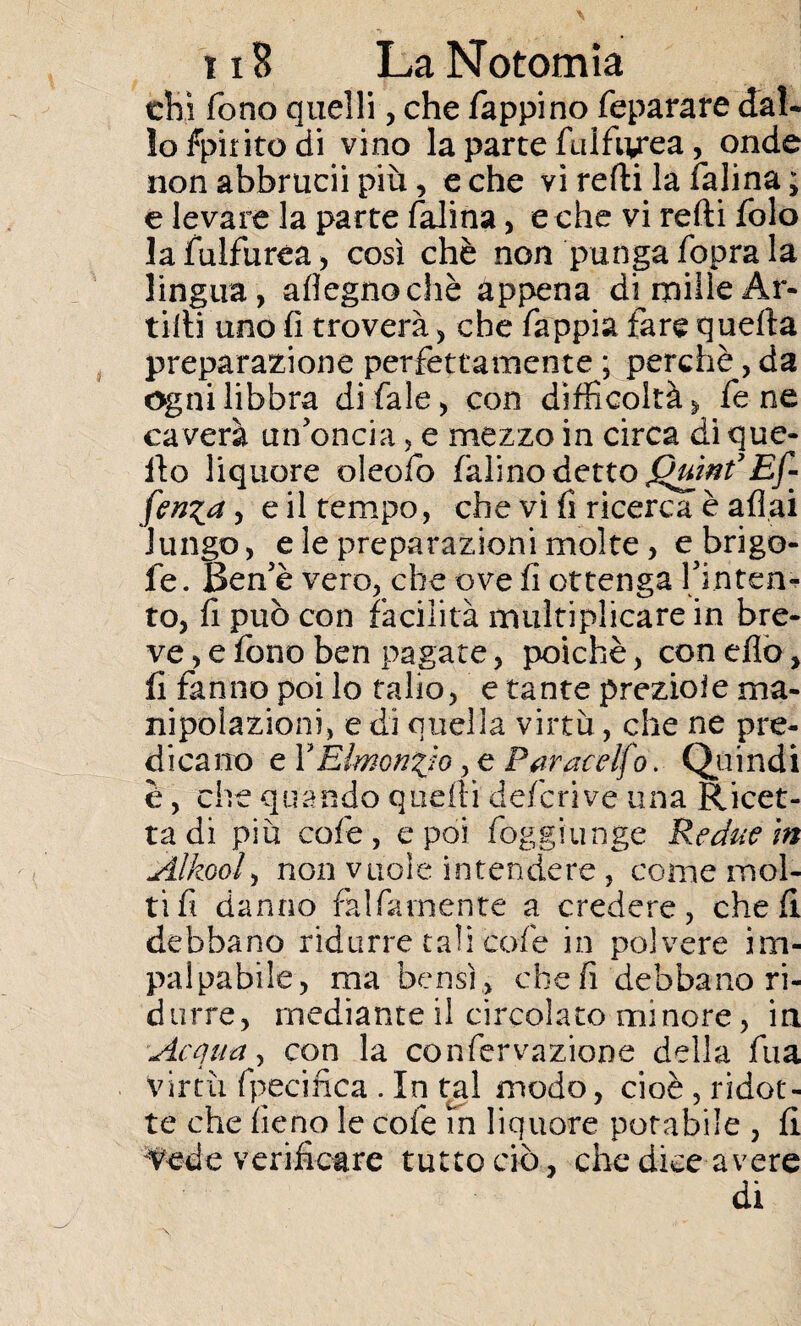 chi fono quelli, che Tappi no feparare dal* lofpiritodi vino la parte fulfiy*ea, onde non abbrucii più, e che vi redi la Ialina ; e levare la parte falina, e che vi redi folo lafulfurea, così chè non punga fopra la lingua, aflegnochè appena di mille Ar- tidi uno fi troverà, che fappia fare queda preparazione perfettamente ; perchè, da ogni libbra di fiale, con difficoltà , fe ne caverà un'oncia, e mezzo in circa di que¬ llo liquore oleofo fialino detto jQuint’Ef¬ fonda, e il tempo, che vi fi ricerca è afi,ai lungo, e le preparazioni molte, e brigo- fe. Ben'è vero, che ove fi ottenga l'inten¬ to, fi può con facilità multiplicare in bre¬ ve, e fono ben pagate, poiché, con elio, fi fanno poi lo talio, e tante prezioìe ma¬ nipolazioni, e di quella virtù , che ne pre¬ dicano e YElmon^jo, e Paracelfo. Quindi è, che quando quelli deferì ve una Ricet¬ ta di più cofe, e poi fioggiunge Redue in Alkool, non vuole intendere , come mol¬ ti fi danno falbamente a credere, chef! debbano ridurre tali cofe in polvere im¬ palpabile, ma bensì, cheli debbano ri¬ durre, mediante il circolato minore, in Acqua, con la confiervazione della fina virtù fpecifica . In tal modo, cioè, ridot¬ te che fieno le cole m liquore potabile , fi Vede verificare tutto ciò, che dice avere di