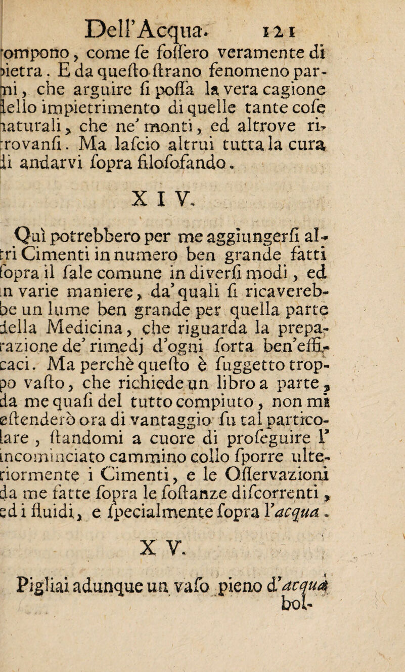 'ampono, come fé fodero veramente di >ietra. E da quello Erano fenomeno par¬ ili , che arguire fi poffa la vera cagione ìello impietrimento di quelle tante cofe ìaturali , che ne monti, ed altrove rir rrovanfi. Ma lafcio altrui tutta la cura ii andarvi fopra filofofando * X I % Qui potrebbero per me aggiungerli al¬ tri Cimenti in numero ben grande fatti fopra il fiale comune in diverfi modi, ed in varie maniere > da’quali fi ricavereb¬ be un lume ben grande per quella parte iella Medicina, che riguarda la prepa¬ razione de5 rimedj d'ogni fiotta benedi¬ caci. Ma perchè quello è fuggetto trop¬ po vado, che richiede un libro a parte ? da me quafi del tutto compiuto , non mi eftenderò ora di vantaggio fu tal partico¬ lare , dandomi a cuore di profieguire Y incominciato cammino collo fiporre ulte¬ riormente i Cimenti, e le Odervazioni da me fatte fopra le foftanze decorrenti, ed i fluidi* e fpecialmente fopra Yacqua * XV. Pigliai adunque un vaio pieno d’acquài bob