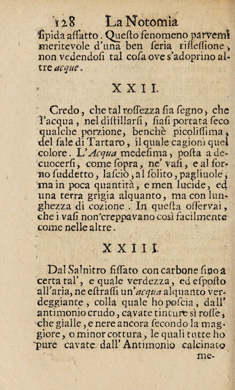 iiS LaNotomk Hpìda affatto. Quello fenomeno parvemì meritevole d'una ben feria rifleffione -, non vedendoli tal cofa ove s'adoprino al¬ tre acque » * XXII Credo 5 chetalrodezzafiafegno, che l'acqua , nel dirtillarfi , fiali portata feco qualche porzione, benché picoliffima > del fiale di Tartaro, il quale cagioni quel colore. UAcqua mcdefima> porta ade- cuocerfi, come fopra, ne' vafi, e al for¬ no fuddetto, lafciò > ài folito, pagliuole, ma in poca quantità, emen lucide, ed una terra grìgia alquanto, ma con lun¬ ghezza di cozione . In quella oflèrvai, che i vafi non’creppavano cosi facilmente come nelle altre. XXIII $ Dal Salnitro fidato con carbone fino a certa taf, e quale verdezza, edefpofto affarla, ne eftraffi un 'acqua alquanto ver¬ deggiante , colla quale hopofcia, dall3 antimonio crudo, cavate tinture sì rode, che gialle, e nere ancora fecondo la mag¬ giore, o minor cottura, le quali tutte ho pure cavate dall3 Antimonio calcinato me-