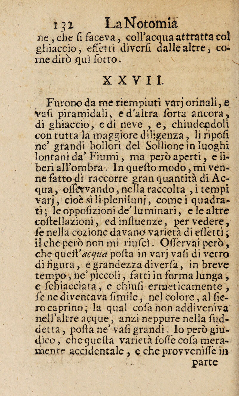 ne , che fi faceva, coll'acqua attratta col ghiaccio, effètti diverfi dalle altre, co¬ me dirò qui fiotto * XXVII. Furono da me riempiuti varj orinali, e vafi piramidali, e d'altra forta ancora, di ghiaccio, e di neve , e, chiudendoli con tutta la maggiore diligenza, li ripofi ne’ grandi bollori del Soffione in luoghi lontani da'Fiumi, ma però aperti, eli- beri alfombra. In quello modo, mi ven¬ ne fatto di raccorre gran quantità di Ac¬ qua , oflfcrvando, nella raccolta , i tempi varj, cioè sili pleniluni, cornei quadra¬ ti; le oppofizioni de'luminari, e le altre coltellazioni, ed influenze, per vedere, fe nella cozione davano varietà di effètti ; il che però non mi riufcì. Offervai però, che quell'* acqua porta in varj vafi di vetro di figura, e grandezza diverfa, in breve tempo, ne' piccoli, fatti in forma lunga , e fchiacciata, e chiufi ermeticamente , fe ne diventava fimile, nel colore, al fie¬ ro caprino; la qual cofanon addiveniva nelfaltre acque, anzi neppure nella fud- detta, poftà ne' vafi grandi. Io però giu¬ dico, che quella varietà foflè cofa mera¬ mente accidentale, echeprovveniflèin parte