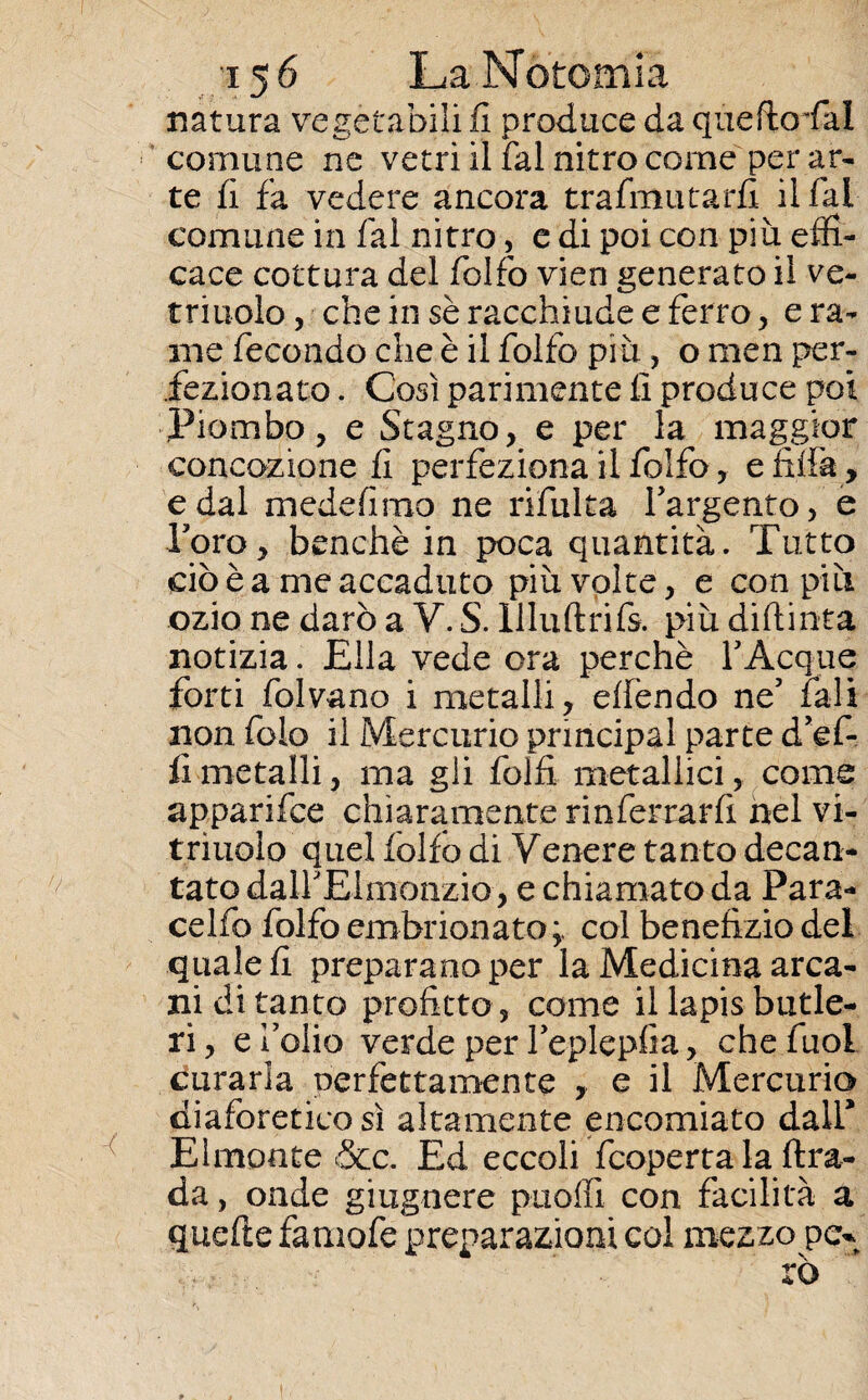natura vegetabili fi produce da quefioTal comune ne vetri il fai nitro come per ar¬ te fi fa vedere ancora trafmutarfi il fai comune in fai nitro, e di poi con più effi¬ cace cottura del folio vien generato il ve- triuolo, che in sè racchiude e ferro, e ra¬ me fecondo che è il folto più, o men per¬ fezionato . Così parimente fi produce poi Piombo, e Stagno, e per la maggior concezione fi perfeziona il folfo, e fida , e dal medefimo ne rifuita Targento, e Foro, benché in poca quantità. Tutto ciò è a me accaduto più volte, e con più ozio ne darò a V. S. llluftrifs. più diftinta notizia. Ella vede ora perchè YAcque forti folvano i metalli, eden do ne5 fall non folo il Mercurio pnncipal parte d’ef- fìmetalli, ma gli folti metallici, come apparifee chiaramente rinferrarfi nel vi- triuoìo quel folto di Venere tanto decan¬ tato dalFElmonzio, e chiamato da Para¬ celo folfo embrionato;, col benefizio del quale fi preparano per la Medicina arca¬ ni di tanto profitto , come il lapis butle- ri, e folio verde per feplepfia, chefuol curarla nerfettamente y e il Mercurio diaforetico sì altamente encomiato dall* Elmonte &c. Ed eccoli feoperta la ftra- da, onde giugnere ptioffi con facilità a quefte famofe preparazioni col mezzo pe* rò