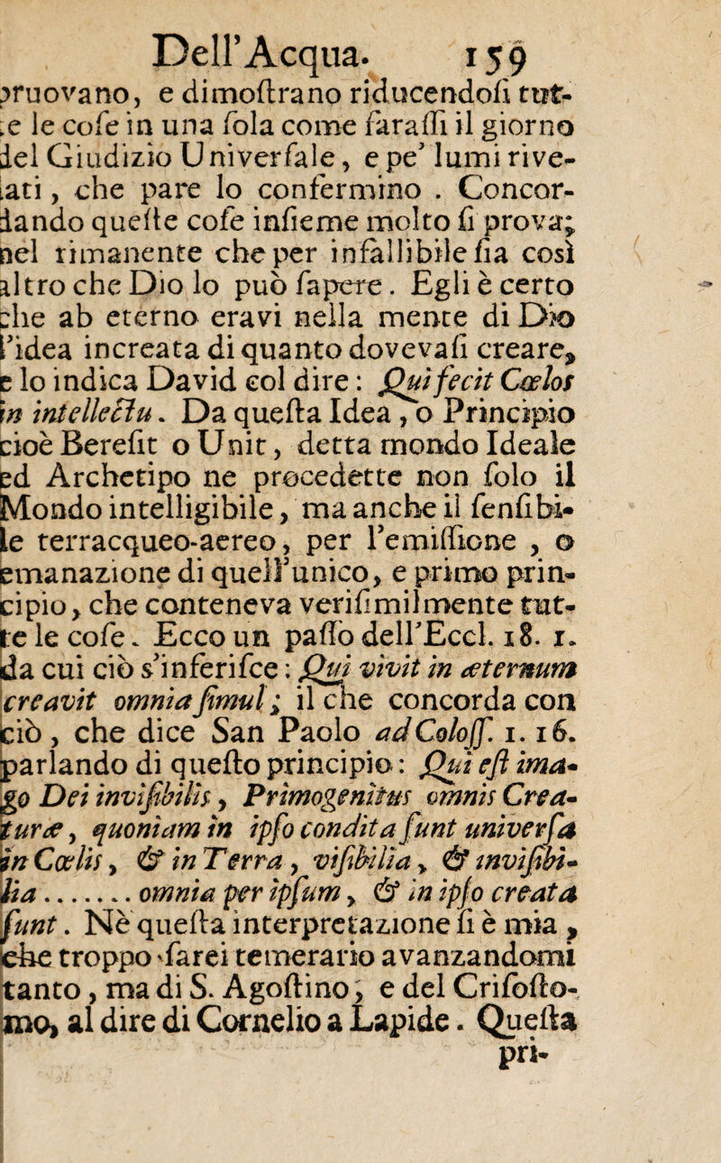 muovano, e dimoftrano riducendofì ttit- x le cofe in una fola come far affi il giorno del Giudizio Universale, epe' lumi rive- tati , che pare lo confermino . Concor¬ dando quelle cofe infieme molto fi prova; nel rimanente che per infallibile fia così altro che Dio lo puòfapere. Egli è certo ehe ab eterno eravi nella mente di Dio l'idea increata di quanto doveva/! creare* e lo indica David col dire : Qmfecit Cwlos m intellecìu. Da quella Idea , o Principio cioè Berefit o Unit, detta mondo Ideale ed Archetipo ne procedette non folo il Mondo intelligibile, ma anche il fenfibi¬ le terracqueo-aereo > per remiffione , a emanazione di quelfumco, e primo prin¬ cipio y che conteneva verifimilmente tut¬ te le co fé. Ecco un paflò delfEccl. 18. i. da cui ciò s'inferifce : Qui vìvit in xternum crcavit omniafimul ; il che concorda con ciò, che dice San Paolo adColoJf. 1.16. parlando di quello principio : Qui eft ima- go Dei invijìbilh, Prìmogenìfm vmnis Crea- tur de, quontctm in ipfo condita funi universa in Coelii y & in Terra, v 'tfibìlìa > & tnvifibì- Ha.omnia per ìpfum > & in ipf o creata funt. Ne quella interpretazione fi è mia , che troppo 'farei temerario avanzandomi tanto, ma di S. Agoflino, e del Crilolto- ino, al dire di Cornelio a Lapide. Quella pri*
