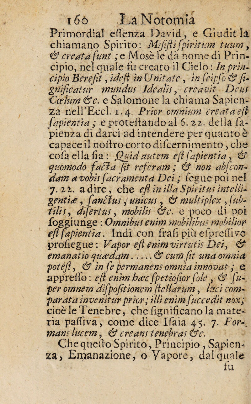 i6ó JLaNototnia Primordial efienza David, e Giuditla chiamano Spirito: Mififti fpìrkum tuum> & creata funi ; e Mosè le dà nome di Prin¬ cipio, nel quale fu creato il Ciclo : In prin¬ cipio Berefit, ideft in Untate, in feipfo 6? fi- gnificatur mundus Idealità creavit De ut Ccelum &c. e Salomone la chiama Sapien¬ za nelTEccl. 1.4, Prìor omnium creata eft fapientia ; <e precettando al 6. 22. della Ca¬ pienza di darci ad intendere per quanto è capace il noftro corto difcernimento , che cofaellafia: fhftdautem <?ft fapientia, & quomodo fadia fit referam ; & non abfcon- dam a volt facrkmenta Dei ; legna poi nel 7.22. adire, che eft in illa Spirti ne rateili* gentile, fantine j untene} & multiplex , fuh- tilt e y difertue, mobilie &c\ e poco di poi foggi unge : Omnibus enim mobiliane mobtUor eft fapientia. Indi con frali più efprefli ve prosegue : Vapor eft enim virtutis Dei, & emanai io quondam.& cum fit una omnia fot eft, & in fie permanette omnia innovai ; ^ e appreso: eft enimh<ecfpetioftorfole , & fu- per omnem dìfpofitìmem ftellarum, luci com* parata inventar prior; illi enim fuccedit nox; cioè le Tenebre 5 che lignificano la mate¬ ria palfiva, come dice Ifaia 45, 7. For~_ mane lucem, & creane fenebrae &c. Che quello Spirito , Principio, Sapien¬ za, Emanazione, o Vapore, dal quale fu