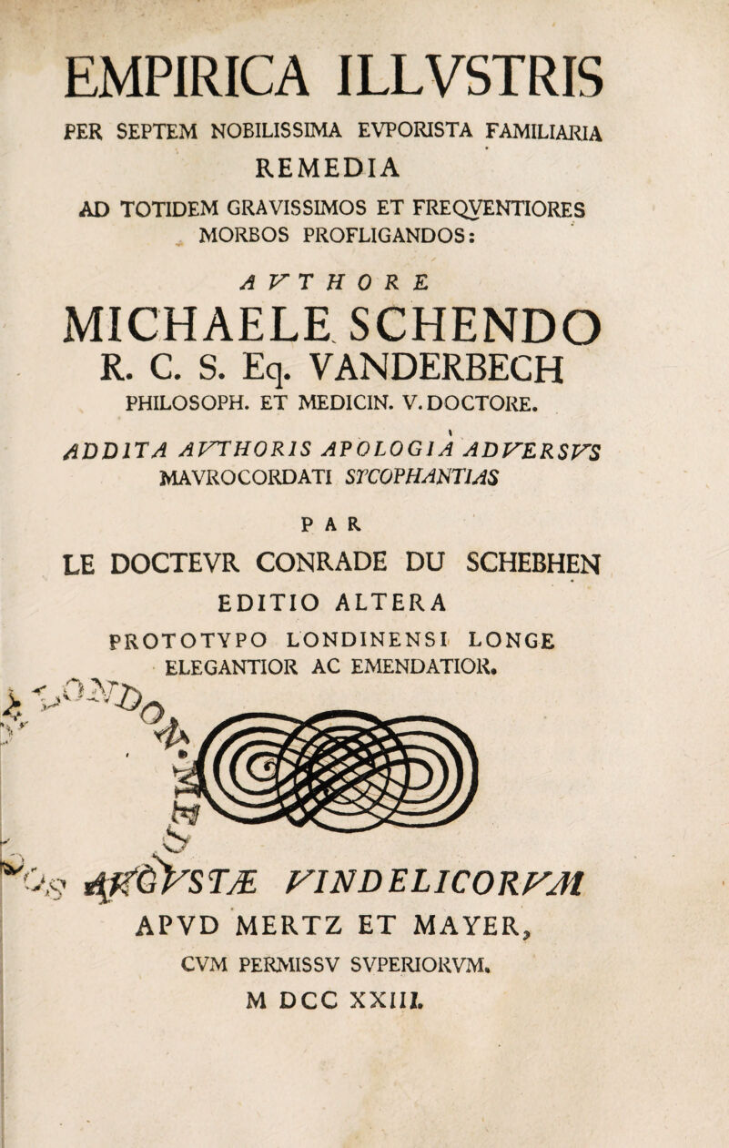 EMPIRICA ILLVSTRIS PER SEPTEM NOBILISSIMA EVPORISTA FAMILIARIA REMEDIA AD TOTIDEM GRAVISSIMOS ET FREQVENTIORES MORBOS PROFLIGANDOS: •f» michaeleTschendo R. C. S. Eq. VANDERBECH PHILOSOPH. ET MEDICIN. V.DOCTORE. ADDITA AVTHORIS APOLOGIA ADVERSVS MAVROCORDATI STCOFHAJSTIAS PAR. LE DOCTEVR CONRADE DU SCHEBHEN EDITIO ALTERA PROTOTYPO LONDINENSI LONGE ELEGANTIOR AC EMENDATIOR. -r O APVD MERTZ ET MAYER, CVM PERMISSV SVPERIORVM. M DCC XXIII.