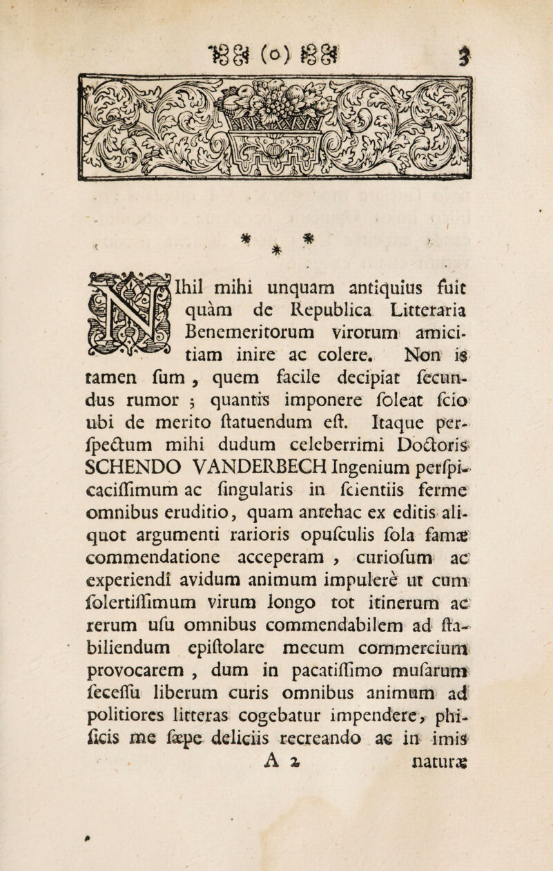 * m > * Ihil mihi unquam antiquius fuit quam de Republica Litteraria Benemeritorum virorum amici¬ tiam inire ac colere. Non i$ tamen fum , quem facile decipiat fecun¬ dus rumor 3 quantis imponere foleat fcio ubi de merito ftatuendum eft. Itaque per- fpeftum mihi dudum celeberrimi Doctoris SCHENDO VANDERBECH Ingenium perfpL caciffimum ac fingularis in fcientiis ferme omnibus eruditio, quam antehac ex editis ali¬ quot argumenti rarioris opufculis fola famze commendatione acceperam , curiofum ac experiendi avidum animum impulere ut cum folertiffimum virum longo tot itinerum ac rerum ufu omnibus commendabilem ad fla- biliendum epiftolare mecum commercium provocarem , dum in pacatiflimo mufarum feceffu liberum curis omnibus animum ad politiores litteras cogebatur impendere, phi- Ikis me fxpe deliciis recreando ac in imis A % naturas