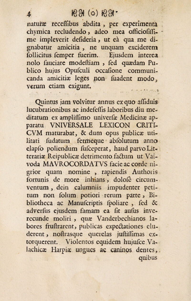 naturas receffibus abdita , per experimenta chymica recludendo > adeo mea officiofifll- me impleverit defideria > ut ea qua me di¬ gnabatur amicitia , ne unquam exciderem follicitus femper fuerim. Ejusdem interea nolo fauciarc modeftiam , fed quaedam Pu¬ blico hujus Opufculi occafione communi¬ canda amicitiae leges jnom fuadent modo^ verum etiam exigunt, j* ... i» * i— ■* Quintus jam volvitur annus ex quo afliduis lucubrationibus ac indefeflis laboribus diu me¬ ditatum ex ampliffimo univerfae Medicina ap¬ paratu VNIVERSALE LEXICON CRITI- CVM maturabat, & dum opus publicae uti¬ litati fudatum fermeque abfolutum anno elapfo poliendum fufceperat, haud parvo Lit¬ terariae Reipublicae detrimento fadum ut Vai« voda MAVROCORDATVS facie ac corde ni¬ grior quam nomine , rapiendis Authoiis fortunis de more inhians, dolofe circum¬ ventum , dein calumniis impudenter peti¬ tum non folum potiori rerum parte , Bi¬ bliotheca ac Manufcriptis fpoliare , fed Sc adverfus ejusdem famam ea fit aufus inve¬ recunde moliri , qux Vanderbechianos la¬ bores fruftrarent, publicas expedationes elu¬ derent , noftrasque querelas juftiffimas ex¬ torquerent. Violentos equidem hujufce Va- lachicae Harpias ungues ac caninos dentes,. quibus