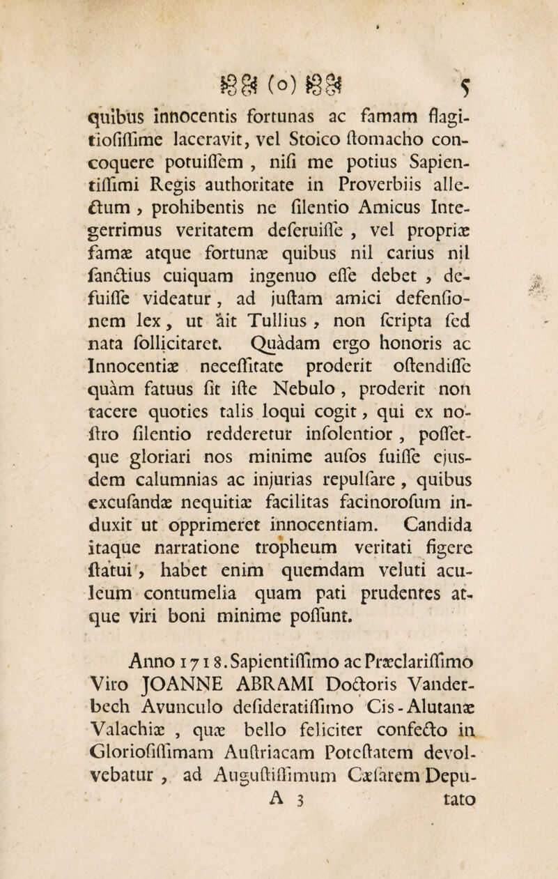 quibus innocentis fortunas ac famam flagi- tiofilTime laceravit, vel Stoico ftomacho con¬ coquere potuilfem , nifi me potius Sapien- tiffimi Regis authoritate in Proverbiis alle¬ cum y prohibentis ne filentio Amicus Inte¬ gerrimus veritatem deferuifle , vel propriae famae atque fortunae quibus nil carius nil fandius cuiquam ingenuo efie debet , de- fuifle videatur, ad juftam amici defenfio- nem lex, ut ait Tullius , non feripta fed nata follicitaret Quadam ergo honoris ac Innocentiae neceffitate proderit oftendifle quam fatuus fit ifte Nebulo , proderit non tacere quoties talis loqui cogit, qui ex no- flro filentio redderetur infolentior , pofiet- que gloriari nos minime aufos fuifife ejus¬ dem calumnias ac injurias repulfare , quibus excufandae nequitiae facilitas facinorofum in¬ duxit ut opprimeret innocentiam. Candida itaque narratione tropheum veritati figere flatui > habet enim quemdam veluti acu¬ leum contumelia quam pati prudentes at¬ que viri boni minime poliunt. Anno 1718. Sapientiffimo ac Pneclarifiimo Viro JOANNE ABRAMI Dodoris Vander- bech Avunculo defideratiflimo Cis-Alutanae Valachiae , quae bello feliciter confedo in Gloriofifiimam Auftriacam Potcftatem devol¬ vebatur , ad AuguftiiTimum Cxfarem Depu- A 3 tato