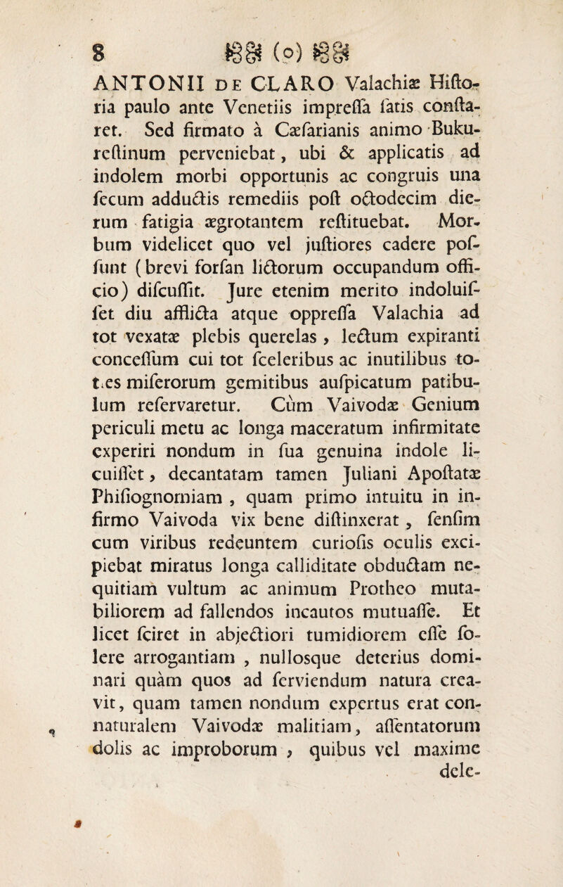 s m (?) m ANTONII de CLARO Valachiae Hifto- ria paulo ante Venetiis imprefia latis confla¬ ret. Sed firmato a Caefarianis animo Buku- reftinum perveniebat, ubi & applicatis ad indolem morbi opportunis ac congruis una fecum addu&is remediis poft oftodccim die¬ rum fatigia aegrotantem reftituebat. Mor¬ bum videlicet quo vel juftiores cadere pof- funt (brevi forfan lidorum occupandum offi¬ cio) difcuffit. Jure etenim merito indoluif- fet diu afflida atque opprelfa Valachia ad tot vexatae plebis querelas , le£tum expiranti conceflum cui tot (celeribus ac inutilibus to¬ ties mile rorum gemitibus aufpicatum patibu¬ lum refervaretur. Cum Vaivodae Genium periculi metu ac longa maceratum infirmitate experiri nondum in fua genuina indole li~ cuifiet > decantatam tamen Juliani Apoftatae Phifiognorniam , quam primo intuitu in in¬ firmo Vaivoda vix bene diftinxerat , fenfim cum viribus redeuntem curiofis oculis exci¬ piebat miratus longa calliditate obdu&am ne¬ quitiam vultum ac animum Protheo muta¬ biliorem ad fallendos incautos mutuafie. Et licet fciret in abjediori tumidiorem die fo- Iere arrogantiam , nullosque deterius domi¬ nari quam quos ad ferviendum natura crea¬ vit, quam tamen nondum expertus erat con- naturalem Vaivodae malitiam, aflentatorum dolis ac improborum * quibus vel maxime dele-