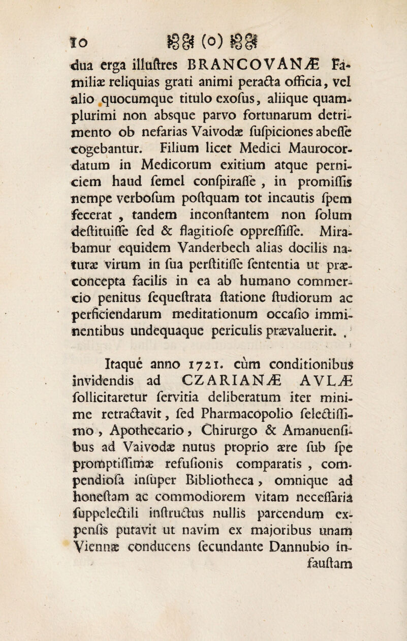 dua erga illtiftres BRANCOVANiE Fa* miiiae reliquias grati animi pera&a officia, vel alio quocumque titulo exofus, aliique quam* plurimi non absque parvo fortunarum detri¬ mento ob nefarias Vaivodae fufpiciones abefie cogebantur. Filium licet Medici Maurocor- datura in Medicorum exitium atque perni¬ ciem haud femel confpirafie , in promiffis nempe verbofum poftquam tot incautis fpem fecerat , tandem inconftantem non folum deftituifie fed & flagitiofe oppreffifie. Mira¬ bamur equidem Vanderbech alias docilis na¬ turae virum in fua perftitifie fententia ut prae- concepta facilis in ea ab humano commer¬ cio penitus fequeftrata ftatione (ludiorum ac perficiendarum meditationum occafio immi¬ nentibus undequaque periculis praevaluerit. , Itaque anno 1721. cum conditionibus invidendis ad CZARIANiE AVL^E follicitaretur fervitia deliberatum iter mini¬ me retra&avit, fed Pharmacopolio felediffi- mo > Apothecario, Chirurgo & Amanuenfi- bus ad Vaivodae nutus proprio aere fub fpe promptiffimse refufionis comparatis , com- pendiofa infuper Bibliotheca > omnique ad honeftam ac commodiorem vitam neceflaria fuppek£til.i inftructus nullis parcendum ex- penfis putavit ut navim ex majoribus «nam Viennae conducens fecundante Dannubio in- fauftam