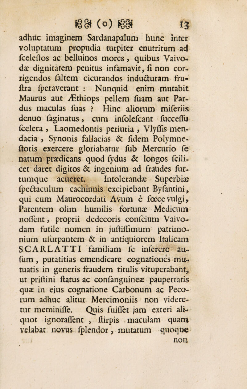 adhuc imaginem Sardanapalum hunc inter voluptatum propudia turpiter enutritum ad fcelcftos ac belluinos mores > quibus Vaivo- dae dignitatem penitus infamavit, fi non cor¬ rigendos faltem cicurandos induduram fru- flra fperavcrant : Nunquid enim mutabit Maurus aut ^thiops pellem fuam aut Par¬ dus maculas fuas ? Hinc aliorum miferiis denuo faginatus, cum infolefcant fuccefili fcelera > Laomedontis periuria , Vlyffis men¬ dacia > Synonis fallacias & fidem Polymne- ftoris exercere gloriabatur fub Mercurio fe natum praedicans quod fydus & longos fcili- cet daret digitos & ingenium ad fraudes fur¬ tumque acueret. Intolerandae Superbiae fpedaculum cachinnis excipiebant Byfantini, qui cum Maurocordati Avum e foecevulgi. Parentem olim humilis fortunae Medicum noflent, proprii dedecoris confcium Vaivo- dam futile nomen in juftiffimum patrimo¬ nium ufurpantem & in antiquiorem Italicam SCARLATTI familiam fe inferere au- fum , putatitias emendicare cognationes mu¬ tuatis in generis fraudem titulis vituperabant, ut priftini ftatus ac confanguineae paupertatis quae in ejus cognatione Carbonum ac Peco¬ rum adhuc alitur Mercimoniis non videre¬ tur meminifle. Quis fuiffet jam exteri ali¬ quot ignoralfent , ftirpis maculam quana velabat novus fplendor > mutatum quoque non