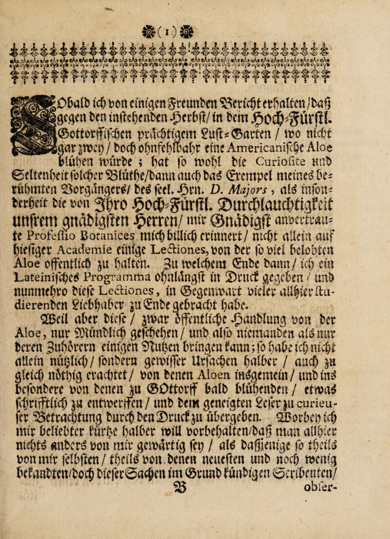 i ’S* <!>• ^ Hg> ^ ^ ^ <2> ^ ^ •(£>' «As iAj eÄs «As «As tA* eAs cAs> «A» eAs cAs e/g tAs eAs «Äs «A? «As «As «As «Ai eAs cA; «As «As cAs cAs «A» «As «As cA; eA? cA» «y* &ya> .~y» tya «y» *>Y* •', *»» y * ’/»» • j - £ S f y §■ & f# I- f f ff ‘f ’f f f f f■ «Y» syi wys *y» Cya | -»ya tya sys «y » sy» *ya sy» -ya*y» 6ya«v» «ya ey» <<0’ gr 3? 'S; ^ ffr$ # # # • itttt ts« ;0balb ich bon einigen ircunben Bericht erbaltenjbafj igegen ben tntfefjenben gperbft/ tn bem JFjOS^ffÜrfti. ;©ottorffifcöen prächtigem 2uft< ©arten / wo nicht iat $wep / bocfj obnfebwabt eine Americanifc§e Aloe gubeit würbe ; bat fo wohl bic Curioflte tmb ©eltenbett folcher Blüthe/bamt auch ba$ ©rempel meinet be* rühmten Borgangert/ beä feel. -fjrtt. D. Majors, ald ittfon* bcrbeit bte mx 3hro £o##lrffL 2>ur#lattdtftgfeff unfrem gndfcigffen Herren/ mir ©näbigff anwtmn te Profeffio Botanices mich billtcb erinnert/ nicht allein auf hteftger Academie einige Leftiones, bon ber fobiel belobten Aloe öffentlich ju halten. Bit welchem ©ibe bann / ich ein LafeinifctK« Programma Oljnlängft ttt SDntcf gegeben < lm& nunmebt'o biefe Le&iones, m ©egenwart bteler allhierftu- dierenben giebbaber ju Snbe gebracht habe. QBeil aber btefe / $War öffentliche ^anblung bon ber Aloe, nur SOUinblich gefchehen / unb alfo memanbm als nur bereu Bubbrern einigen Buhen bringen tarnt; fo habe ich nicht allein nül)ltch / fonbern gewtffer Urfdchen halber / auch ja [letch ttbtbtg erachtet/ bon benen Aloen insgemein/ unbins »cfonbere bon benen ju ©Dttorff halb blühenbeit / etwaö fchrifftlich ju entwerten / unb bem geneigten gefer jucurieu- fer Betrachtung bur^ benSrucfju übergeben. SBorbep id) mir beliebter färbe halber will borbehalten/bag man all hier nichts «nbert bon mir gemarttg fei) / ali bahientge fo theils» bon mir felbften/ theilöbo«. benen neueften unb noch wenig befanbten/boch bicfer©achcn im ©vunb fünbigen ©cribenten/ obfer-