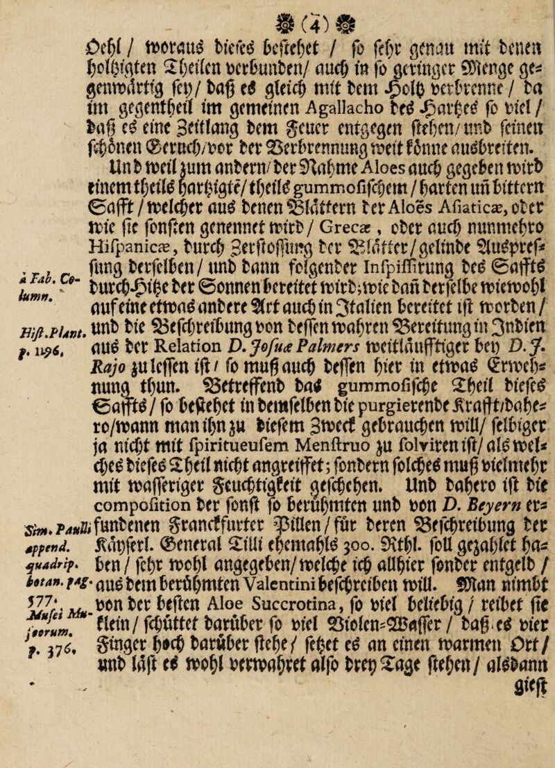 £>efjf I tborciuP bt'efeP beftebet / fo fe^t* genau mit betten bolhigten Steifen bctbimben/ auch in jo gcttngcr SDtenge ge* genibftrtig feit)/ baft cP gleich mit bem Jpcty betbrenne / ba im gegentbeil int gemeinen Agaiiacho beP .£m'heP fo bid / baft cP eine Beütong bem geuct entgegen flehen/unb feinen fernen ® erneb/bot bet SSerbrennung weit ffrtne auPbrciten. Unb weit jum anbern/ber bahnte Aloes auch gegeben wirb einem tbctlP bßt|fgte/ tbeilP gummofifebern / barten un bittertt ©afft/welcher auP benen SBIattern tetAloes Afiaticae, ober wie jic fonften genennetmirb/ Grecas, obet auch nunmebro Hifpanieae, butcb Berftofftmg bet ^faltcr/gdinbe SluPpref* , , fung betfelbcn/unb bann folgenbet infpiffitung beP ©afftP 1 zf' * bureb-fpibe bet ©onnen bereitet wfrb;tt>ie batt betreibe wiewohl auf eine etwaP anbere Sürt auch in Italien bereitet tft werben / mß.puxt. unb bte SSeftbteibungbon beffen wahren 55ercitungin 3nbien f. 1196, ßUP bet Relation D. Jofua Palmers WCitlaüfftiget bet) D. J. Raja juleffcn tft / fo muftaueft beffen hier t« etwaP €rweb* nung tbun. SSetteffenb baP gummofifebe £beil bfefeP ©afftP /fo beftebet in bentfdben bie purgietenbe ütaftt/babe* to/wann man ihn $u biefem Bweef gebrauchen will/ felbiget ja nicht mtt fpiritueufem Menftruo ju folvitcn tft/ ßlP Wd* cbeP biefeP Sbeil nicht angreijfet; fonbetn foIcheP muft bidmehr mtt ttßffertget geueftigfeit gefchcben. Unb baheto ift bte compofition bet fottft fo berühmten unb bon D. Beyern er* s«.P4»afuttbenen graneffurter $ißen / für beten 93efcbretbung bet wo,*. jtägferl. ©eneral 2ißi ehemahlP 300. SKtbf. foU gejahlet ha* juaJrip. ben / fe()t wohl angegcben/welchc ich aßhiet fonbet entgdb / b»tan. pag. aUg £em ^rühmten Vaientini befthreiben miß. fßtan nimbt JJ7* pon bet beften Aloe Succroana, fo btef beliebig / reibet fte *lum dein / fthuttet batttbet fo bid S5iolem2Baffer / baff cP biet V 37J, Singet b*# batöber ftebe/ fehet cP an einen marinen Ott/ unb laft eO wohl bewahret alfo btet) £age ftehen / alebamt flieft