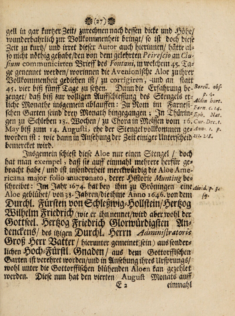 gell in gar füt§t? 3titi juteebnen nach helfen bicfe mtb £%/ wunberbahrlicb jut Vollkommenheit bringt/ fo ift t>ocf? tiefe Beit ju für#/ unb irret biefer Autor auch biettimen/ hatte aU fo nicht nbtbig gebabt/ben bbn bem gelehrten Peirejcio an 6W fium communicirten grifft* bt£ Fontani, tn Welchem 45. ©a- ge genennet werben/worinnen bte Avenionifche Aloe ju ihrer Vollkommenheit gebiehen tft j p corrigiren, -unb an ftatt oier biß funff £age au fei$en. ©mmbte Erfahrung bt-s*'eä- obF jeuget/ bah biß aut bolltgen SfafffcfnefTung beg stetigem tu*j' t ließe Shlonathe insgemein ahlauffen: 3u 9Tom tm $aracß~£/r* fchcn ©arten fetnb breh Donath hingegangen ; 3« ©hurin*^. nC gen p Schieben i8..2Boeben/ p Shoratn Shtelßen bom 16, Cur* Dcc, 1, May big aum 14. Augufti, ehe ber Stengel boükommen g t*Am- >■ ?• worben iß: wie bann in Sfafehungber Beit einiget Unterßheib**14*• bemerket wirb. 3n£gemein fchteß bitfe Aloe nur einen Stengel / hoch hat man exempel, baß ße auf einmahl mehrere herfur gc* bracht hübe / unb iß, infonberheit mercfwurbig bte Aloe Ame- ricana major folio muctonato, betet ^tßotie Munting be=» fchreibet: 3m 3«ht16 74- hat bet) ihm p ©roningen eine dhid, Aloe gebluhet/ bon 3 8- 3ahren/bteibroe Anno 1646. bon bem fr SDurdhl dürften von ©dilef wig^oßflein/^er^og SSilpelnt griet>ri^(wieÄ ihnnennet/wtrb aber wohl ber ©ottfeel. £ergog griebri^ ©lortotirMgffett %n? fchttcftn$/ bee tingeit -Ferrit frdmwifiratork ©rof -^err ^Öfttr/ hierunter gemeinet;;fcin) au$ fonbet* liehen ^Odh^örfil. ©tta&en/ au$ bem ©ottorfftßhen ©arten iß berehret worben/uttb in Snfehung ihre* Urfprung^/ wohl unter bie ©ottorfjüßhen blühenben Aloen kan gejehlet werben, ©iefe nun hnt ben bierten; Auguft SDionats autf € 2 etnmahl «