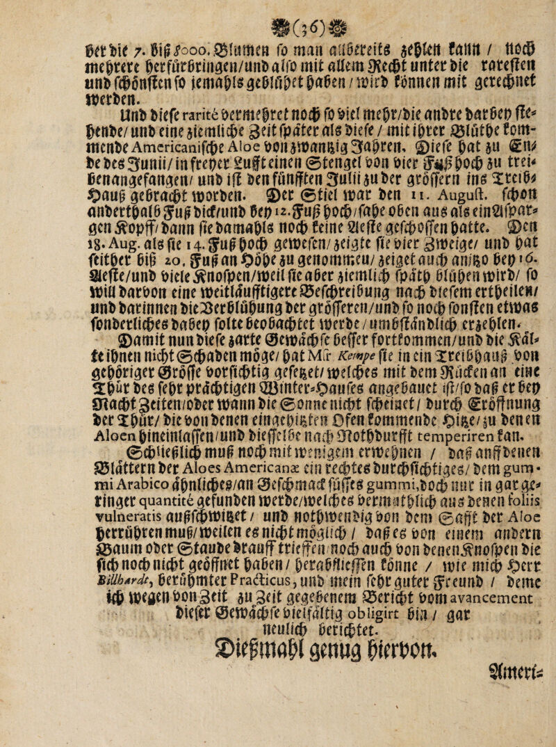 mmm gerbte 7- 8iff<?ooo. Blumen fo man adßeteifs aeglctt faillt / ttecg meiere getförßringen/unb aifo mit allem 9?ecgt unter Die rateff en unb re&önuenfo iemaglsgeßlfigetgaBen/wirb tonnen mit gereegnet werben. Unb biefe rarit6 bermegtet notgfo biel megr/bie anbte barßep fie* ©enbe/ unb eine aiemlicge Seit fpäter als biefe / mit igter ® lutge fern* menbeAmericanifegeAioeboiiawanßig3agren, ©iefegata« bebesSunii/infrepet 2uffeinen©tengelbon hier Juffgocgau trei* ßenangefangen/ unb if! benfönfften Suliijuber gröffern ins Steiß* $>auff geßraegt worben. ©er ©fiel war ben u. Auguft. frgon anbertgatö $uffbicf/unb Pep iz.^uff goeg/fage oßen aus als einSifpat* gen $opff/ bann fie bamagls noeg feine Siefie gefegoffen gatte, ©cn i8- Aug. als jie i4-Sluffgocg gewefen/jeigte fie hier sweige/ unb gat feitger Big zo. fuff an Oöge au genommen/aeigefaurganiisoBep« 6. Sleffe/unb biele Änofpen/weil fie aßet aiemlieg fpdtg ßlügenwirb/ fo Willbatbon eine weitläufigere ISefcgteiBuiig naeg biefemertgeiien/ unb barinnen bieiSerßfugung ber gröfferen/unb fo noeg fänden etwas fonbetlicgesbaBeg folteßeoBacgtet werbe/umßifnblicg erieglen. ©amit nunbiefe iarte ©ewdegfe Beffer fortfommen/unb bie $?öl* {eignenniegt©egabenmöge/gatMfr Kempefu in ein srfi&gauff bon gegöriger ©röffe botfiegtig gefeijet/welcges mit bemJKöcfenan eine 2gür bes fegr prdegtigen QBtnter*Oaufes angeßauet ifi/fo baß et Bep Oiaegt geiten/ober wann bie ©onnt niegt fegeinet/ bureg «Eröffnung terigör/ bie bonbenen eingegißten Ofen fommenbe £ifee/ §u ben en Aloen gineinlaffen/unb bieffeiße naeg ogotgburfft temperirenfan. ©cgüefflitg muff noeg mit wenigem erwegnen / baß anff benen S5idttern ber Aloes American^ ein reegtes buregfiegtiges/ bem gura • rai Arabico 4gnficgto/«n ©efegmaef füffcs gummi.boeg nur in gar ge* ringer quantit£ gefunben werbe/weleges bermatgiieg aus benen foliis vulneratis außfegwißet / unb notgwenbigbon bem ©afft ber Aloe gerrügrenmuß/weilen esniigtmögücg / baffes bon einem anbern äöaum ober ©taube braufftrieffen noeg aueg bon benen^nofpen bie fug notg niegt geöffnet gaßen/ geraßilieffen fönne / wie ntieg Oett Mibtrdt, Berßgmter Pra&icus, unb mein fegr guter g'reunb / betne itg wegen bon Seit au Seit gegebenem ©eriegt bornavancement biefer ©ewdegfebieffaltig obiigire Bin / gar neulieg Beriegtet. SDief wia&l senuß piertm %‘tierk