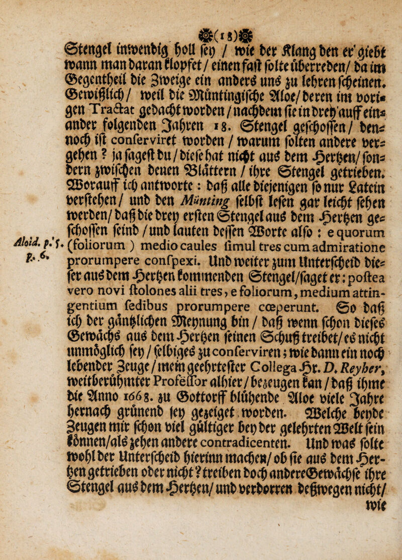 $(i 8)Ü 6tmgel inwenbig boll fei) / wie Der ßlang beit ec' giebt wann man Daran stopfet/einen fall folteitberreben/ 6a im ©egentbeil £>te 3weige ein anbert un$ $u lebten febeinen. ©ewiglich / weil Die Sflftönttngifcbe 5(loe/ beten im bott* gen Traftat gebaut Worten/nacbbemge in Dreb'auffein* «über folgenden fahren 18. ©tengei «hoffen/ ben* noch ift confervirct worben / warum folten ariDete Der* ge^en ? ja fagefl l>u / tiefe bnt nü$t aus Dem bergen/fon* Dern jwifchen Denen Gattern / tbte ©tettgel getrieben. SBotauif tet) antworte: Daß alle Diejenigen fo nur »ergeben/ unD Den Mmrng felbft lefeit gar leicht fegen werten/ Dag bie Drei) erfien ©tengelaus Dem apergen ge« , fe&offen feint» / unD lauten Deflen <2öorte alfo : e quorum Mia.f. u (foliorum ) medio caules fimul tres cum admiratione * ’ prorumpere eonfpexi. UnD weiter $um Unterfcfjetb Die* fer aus Dem gerben fommenDen ©tengel/faget er; poftea vero novi ftolones alii tres, efoliorum,mediumattin- gentium fedlbus prorumpere cceperunt. @0 Dag icf) Der gänbljcben SSletjnung Din / Daß wenn fefjon DiejeS ©ewäcgs aus Dem gerben feinen ©cgug treibet/eS nicht ttnmbglicf) fet? / jelbigeS ju conferviren; wie Dann ein noch lebenber Beuge / mem geebrtefter Coilega Jpr. D, Reyber, weitberöbmtet Profeflbr albtet/bezeugen Dan / Dag ibme Die Slnno iöös. ju ©ottortf blöbenbe Slioe Diele 3abre &ernacb grönenD fet) gejeiget Worten. ^Belege benbe Beugen mir febon Diel gültiger bet) Der gelehrten SBelt fein fomten/als jeben anDere contradicenten. UnD was folte wohl Der Unterfcgeib bierinn mache»/ ob fte aus Dem ger¬ ben getrieben ober nicht ? treiben Doch anbere@ewdcbfe ihre ©tengel aus Dem gerben/ unD Derborren Deswegen nicht/ wie