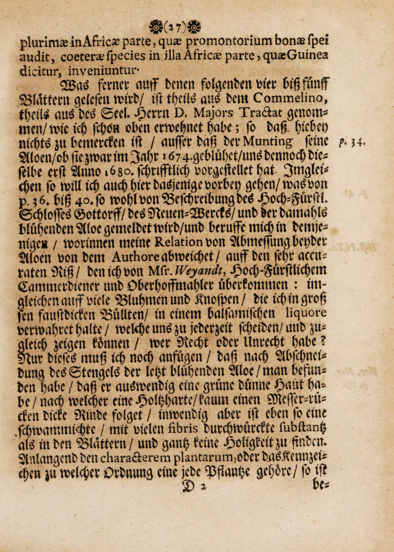 plurimce inAfricso parte, qu* promontorium bonas fpei audit, coeterce fpecies in. illaAfrica; parte■> qmeGuinea dieitur, inveniuntur- <2Bad ferncv auf baten folgettben toier b$ fünf SSlättern gelefen rcirb/ ift t()eih? anß bem Commelino, auebcö ©eel. 4?errn d. Majors Tra&at genorn* men/ n>ie ict) fcbött oben ertvebnct habe; fo baf btebet) sfi^ su bemercfen tft / auferbafj berMunting feine m 4. Sdoett/ob fte jn>ar im 167 4-gcblübet/uns bcnnocf) bic- felbe erd ftnno i6so. fd; vtftlicb oorgeftellet bat- 3ttt^teiv eben fo will id) auch Ina: ba^jentge oorbep geben/ ntasoott p. $6t bi§ 4o. fo mobtnonlBefcbreibungbeS J3ocf$ürftl. @dfofcs ©ottorf/bee ^cuen-SBercfg/ unb bet* bamablö blubenben ‘SUoe gemelbet tntrb/unb berufe mich in bemjc- ntgcH / roorinnen meine Relation oon 9lbmefung bepber Siloen non bem Authore abroeidtet/ auf ben febr acat- raten SHtf / ben id) oon Mfr. Weyandt, .£ocb-&örftltcbem Sammerbiener unb Oberbofmabler öberfommen : un¬ gleichen auf niete 33lubmenunb iftofpen/ bie tcb in grob fen fauftbüfen füllten/ tu einem balfamtfcben liq uore oemabret halte / tnekbe ttnö ju jeberjett fcbeiben/unb p* gletcf; jagen tonnen / wer 9?ed)t ober Unrecht habe ? Ifour bicfeö muß tcb noch anfugen / bafj ttacb Slbfcbnef buna be$ ©tengeld ber lebt blubenben Slloe/man befun« ben habe / baß er au&nenbtg eine grüne bönne £aut ba* be / nach welker eine^olbbarte/taum einen 9)]efeM;ü= cten btcfe fHtnbe folget / inmenbig aber ft eben fo eine fcbroammtdjte / mit nieten fibris burcbmürcfte fubftanh ate in ben flattern / unb gan$ feine £oligfett jtt ftnbcir. Slnlangcnb ben chara<äerem plantarum,obet* bjiö&enn jei- eben *u meldet tOrbnung eine jebe ißjtanhe gebbrc/ fo tfl