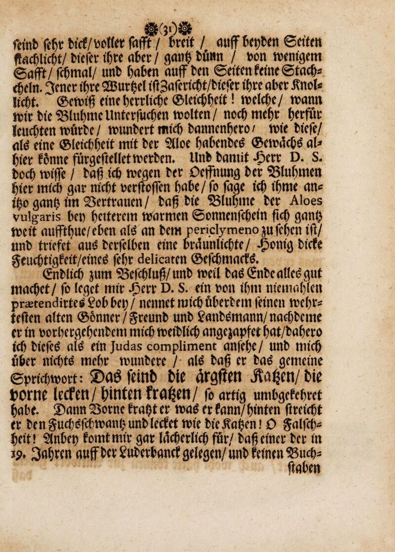 ®(v)® feinb febt bicf/pollet fafft/ breit / ciuff bereit ©eiteu ftacbltcht/ biefer ihre aber / ganb bünn / pon wenigem ©afft/ fchmal/ unb haben auff beit ©eiten feine ©tach* ebeln. 3ener ihre 2Burbel ifiSafericbt/biefer ihre aber RwU Ucht. ©ewt'h eine herrliche ©leichheit! welche/ wann wir Die SSluhme ttntcrfucben wolten/ noch mehr herfüt leuchten würbe / wunbert mich bannenhero < wie biefe/ ate eine ©leichheit mit ber 2lloe habenbe^ ©ewdchS al* hier fonne fürgeftellet werben. Unb bamit 43etr D. s. boch wifle / bah ich wegen bet Oejfhung ber $3luhmen hier mich gar nicht oerftoffen habe / fo fage ich t'hme an« ganh im Vertrauen / bah bie 35luhme ber Aloes vulgaris bei) heiterem warmen ©onneitfchein ficO gani> weit auffthue/eben al3 an bei« pendymeno jufehen ift/ unb triefet au£ berfelben eine brdunlichte/ Jponig biefe geuchtigfeit/eineö fehr ddicaten ©efehmaefe». ©iblicf) jum $3efchluh/unb weil bas ©ibe alles gut machet/ fo leget mir J3err D. S. ein uon ihm nteitiohfen prstendirte^^obbei)/ nennet mich öberbem feinen wehr« teften alten ©onner / greunb unb £anbOmann/nachbcme er in oorbergehenbem mich weiblich angejapfet hat/bahero ich biefeö al6 ein Judas com pliment anfel)e/ unb mich über nicht!? mehr wunbere / al$ bah er ba£ gemeine Sprichwort: feint» t>te ärgffen $a^en/t»ie Dome leefen/Muten fronen/ fo artig umbgefehret habe. 2)ann SSorne f ra$t er wa£ er tarnt hinten ftreicht er benguch^fchwanhunblecfetwiebie^ahen! 0 §alfch- heit! Slnbep fomt mir gar lächerlich für/ bah einer ber in 19, fahren aujfber Suberbancf gelegen/ unb feinen 33uch- haben