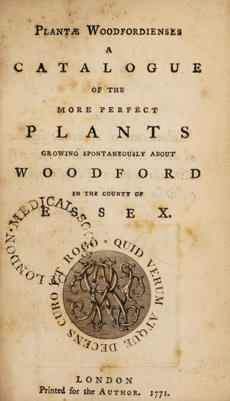 HQ Plant.® Woodfordienses A CATALOGU E » OF THE MORE PERFECT PLANTS ' ' ^ ’ , V t . • . ,, GROWING SPONTANEOUSLY ABOUT WOODFORD IN THE COUNTY OP £ ■ ' ^ LONDON Printed for the Author, 1771. f
