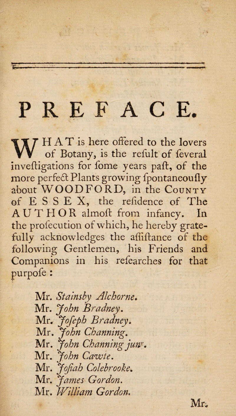 PREFACE. WHAT is here offered to the lovers of Botany, is the refult of feveral inveftigations for fome years paft, of the more perfect Plants growing fpontaneoufly about WOODFORD, in the County of ESSEX, the refidence of The AUTHOR almoft from infancy. In the profecution of which, he hereby grate¬ fully acknowledges the affiftance of the following Gentlemen, his Friends and Companions in his refearches for that purpofe : Mr. Stainsby Alchorne. Mr. John Bradney. Mr. Jofeph Bradney. Mr. John Channing. Mr. John Channing jum. Mr. John Cawte. Mr. JoJiah Colebrooke. Mr. James Gordon. Mr. William Gordon. Mr*