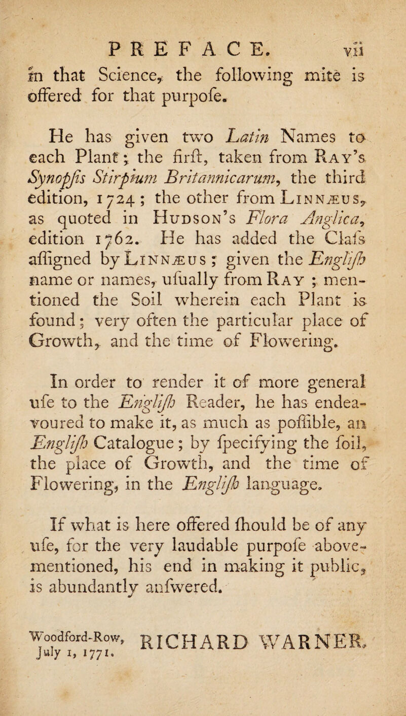 in that Science,: the following mite is offered for that purpofe. He has given two Latin Names to each Plant; the firft, taken from Ray’s Synopjis Stirpium Britannic arum, the third edition, 1724; the other from Linnaeus, as quoted in Hudson’s Flora Anglic a, edition 1762. He has added the Oafs affigned by Linnaeus ; given the Englijh name or names, ufually from Ray ; men¬ tioned the Soil wherein each Plant is found; very often the particular place of Growth, and the time of Flowering. In order to render it of more general ufe to the Englijh Reader, he has endea¬ voured to make it, as much as pofiibie, an Englijh Catalogue; by fpecifying the foil, the place of Growth, and the time of Flowering, in the Englijh language. If what is here offered fhould be of any ufe, for the very laudable purpofe above- mentioned, his end in making it public, is abundantly anfwered. Woodford-Row, RICHARD WARNER, July X, 1771.