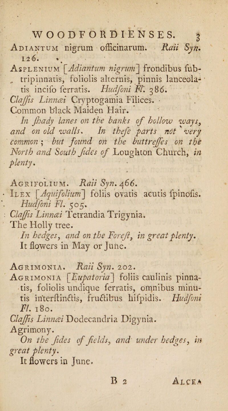 Adiantum nigrum officinarum. Rail Syn. 126. * Asplenium [Adiantum nigrum] frondibus fub- „ tripinnatis, foliolis alternis, pinnis lanceola- tis incifo ferratis. Hudfoni FT, 386. ClaJJis Linncei Cryptogamia Filices. • Common black Maiden Hair. In Jhady lanes on the banks of hollow ways, and on old walls. In thefe farts not very common; but found on the buttreffes on the North and South fides of Loughton Church, in plenty. * Agrifolium. Rail Syn, 466. Ilex [Aquifolium] folks ovatis acutis fpinofis. Hudfoni FI. 505. Claffis Linnczi Tetrandia Trigynia. The Holly tree. In hedges, and on the For eft, in great plenty. It flowers in May or June. Agrimonxa. Raii Syn. 202. Agrimonia [Eupatoria J foliis caulinis pinna- • tis, foliolis undique ferratis, omnibus minu- tis in'terftinfHs, fru£iibus hifpidis. Hudfoni FI. 180. Claffis Linncei Dodecandria Digynia. Agrimony. On the fides of fields, and under hedges, in great plenty. It flowers in June.