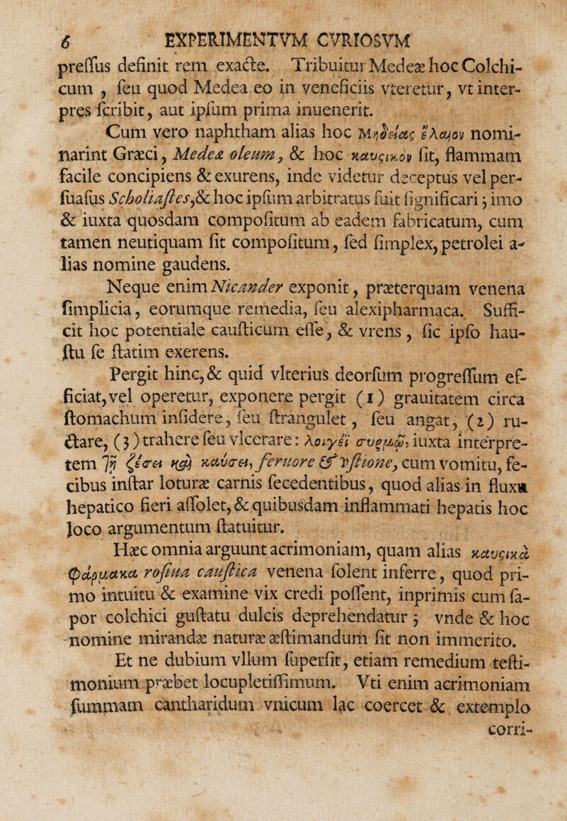 preflfus definit rem exacte. Tribuitur Medeae hoc Colchi¬ cum , fen quod Medea eo in veneficiis vterettir, vt inter¬ pres fcxibit, aut ipfum prima inuenerit. Cum vero naphtham alias hoc m$&!a$ sAcyov nomi¬ narim Graeci, Medea oleum, & hoc navgiKov fit, flammam facile concipiens & exurens, inde videtur dereptus vel per- fuafus Sehofoaftesfa hoc ipfum arbitratus fuit fignificari 3 imo & iuxta quosdam compofitum ab eadem fabricatum, cum tamen neutiquam fit compofitum, fed fimplex, petrolei a- lias nomine gaudens. Neque enim Nicander exponit, praeterquam venena fimplicia, eorumque remedia, fen alexipharmaca. Suffi¬ cit hoc potentiale caufticum. eiTe, & vrens , fic ipfo hau- ftu fe ftatim exerens. Pergit hinc, & quid vlterius deorfum progreffum ef¬ ficiat, vel operetur, exponere pergit (1) grauitatem circa ftomachum infidere, feu ftrangiilet, feu angat, (1) ru¬ ctare, (3) trahere feu vlcerare: Aoiyei trv^m iuxta interpre¬ tem 7j? m nvdvti, femore & vfiione, cum vomitu, fe¬ cibus inftar loturae carnis fecedentibus, quod alias in fluxu hepatico fieri affolet, & quibusdam inflammati hepatis hoc Joco argumentum ftatuitur. Haec omnia arguunt acrimoniam, quam alias xavgix* <pdpucexct rofma caujlica venena folent inferre, quod pri¬ mo intuitu & examine vix credi poffent, inprimis cum fa- por colchici guftatu dulcis deprehendatur 3 vnde & hoc nomine mirandae naturae aeftimandum fit non immerito. Et ne dubium vlium ftiperfit, etiam remedium tefti- monium praebet locupletiffimum. Vti enim acrimoniam fummam cantharidum vnicum lac coercet & extemplo coni-