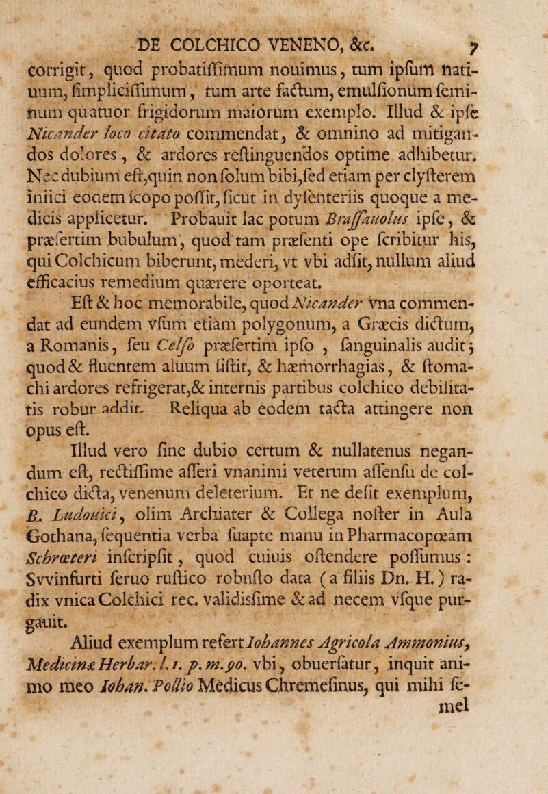 DE COLCHICO VENENO, &c. ? Corrigit , quod probatiffimum nouimus, tum ipfum nati- uum, fimpliciffimum, tum arte faftum, emulfionum femi¬ num quatuor frigidorum maiorum exemplo. Illud & ipfe Nicander loco citato commendat , & omnino ad mitigan¬ dos dolores, & ardores reftinguendos optime adhibetur. Nec dubium eft,quin non folum bibi,fed etiam per clyfterem iniici eooem icopo poffit, ficut in dyfenteriis quoque a me¬ dicis applicetur. Probauit lac potum Bmjfauolus ipfe, & praeferam bubulum , quod tam praefenti ope fcribitur his, qui Colchicum biberunt, mederi, vt vbi adfit, nullum aliud efficacius remedium quserere oporteat. Eft & hoc memorabile, quod Nicander vna commen¬ dat ad eundem vilim etiam polygonum, a Graecis didxim, a Romanis, feu Celfo praefertini ipfb , fanguinalis audit $ quod& fluentem aluum fiftit, & haemorrhagias, & ftoma¬ elii ardores refrigerat,& internis partibus colchico debilita¬ tis robur addir. Reliqua ab eodem tafta attingere non opus eft. Illud vero fine dubio certum & nullatenus negan¬ dum eft, re&iffime afferi vnanimi veterum affenfu de col¬ chico dkfta, venenum deleterium. Et ne defit exemplum, E. Ludouici, olim Archiater & Collega nofter in Aula Gothana, fequentia verba fuapte manu in Pharmacopoeam Schrceteri infcripfit, quod cuiuis oftenclere poftiimus: Svvinfurti feruo ruftico robnfto data (a filiis Dn. H.) ra¬ dix vnica Colchici rec. validisfime &ad necem vfque pur- gauit. Aliud exemplum refertloh annes Agricola Ammomus, Medicina HerbarJ» 1. p. m.yo. vbi, obuerlatur, inquit ani¬ mo meo Iohan. 'Polito Medicus Chremefinus, qui mihi fe- mel