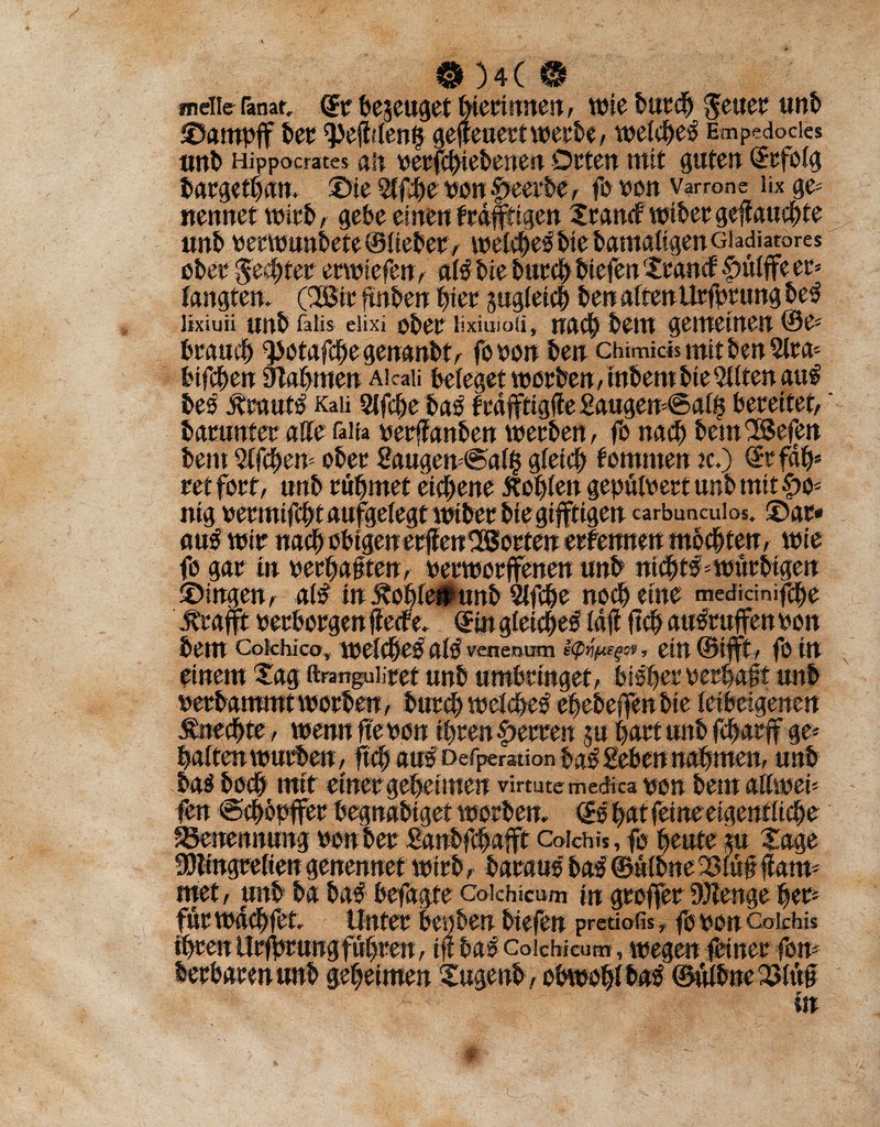 melier ranat <Sr bejeuget hlermnen, wie burch ^euet unb ©ampf ber $efitlen& gefteuertwerbe, welche^ Empedocies unb Hippocrates an berjlbiebenen Orten mit guten (Srfoig bargethan. ©ie 2ifhe ben f>eerbe, fe von varrone iix ge= nennet wirb, gebe einen f rdftigen 2rancf wiber geflauchte unb berwunbete ©iiebet, welches bie bamdiigenGiadiatores ober Rechter erwtefen, ai#bie burch biefen f£tancf Sntife er* taugten. CBir ftnben hier pgleich ben aitenUrfprtmg be3 lixiuu unb faiis eiixi ober lixiuioü, nach bent gemeinen ©e* brauch g)otafchegenanbt, foben ben chimids mit ben 2lta* bifchen Dbahmen Aicaii beleget worben, inbem bie Bitten au# be# traut# Kali 9(fcbe ba# f rdfftigtfe Saugen*® ai£ bereitet,' barnnter aHe faita berffanben werben, fe nach bemSöefen bent Sifchen* ober Saugen*®ai$ gleich bomrnen jc.) (Srfdh* ret fert, unb rühmet eichene tohien gepüibert unb mit f>o* ntg bermifcht aufgelegt wiber bie giftigen carbuncuios. ©gr¬ au# wir nach ebigenerjien^Serten erfeimen mochten, wie fe gar In berbaüten, berwerfenen unb nicht# *würbigen ©ingen, al# in tohlepunb Slfche noch eine medidnifche .traft berbergen flecfe, (Sin gleiche# Idf jtch au#rufen ben bem Cokhico, weiche# ai# vene,num etn ©ift, fe Itt einem Xag ftnmguiiret unb umbringet, bisher berhaft unb berbammtworben, burchwei#e# ehebefenbie leibeigenen tnechte, wenn feben Ihren Herren p hart unb fcharf ge* halten würben, fleh au# Deflation ba# Heben nahmen, unb bas hoch mit einer geheimen virmtemedica ben bemaiiwei* fen ®chbpfer begnablget Werbern (S#hat feine eigentiiehe Benennung ben ber Sanbfhaft Cofchis, fe heute p Xage 3S)tingreiien genennet wirb, barau# ba# ©ulbne 23iü# dam* trtet, unb ba ba# befagfe Colchicum in greffer DJlenge her* für wdchfet Unter bepben biefen preüafis -t fe ben Cokhis Ihren Urf rungfuhren, f ft ba# Colchicum, wegen feiner fen* betbaten unb geheimen Xugenb, obwohl ba# ©ulbne 2Ä