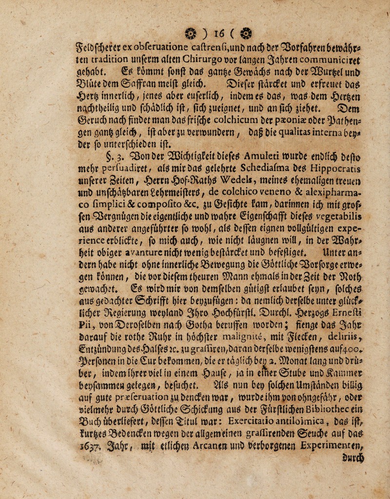 Selbfchefer ex obferuatione caftrenfi,unD nach bet Vorfahren bewähr* len tradition unferm alten Chirurg© oor längen 3af>ren communiciret gehabt, €# Ebmmt fonß ba# ganfce ©ewäch# nach her SBurfrel unh 53lüte Dem @affran mei(t gleich. ©iefer ftärcfet unb erfreuet ba# $erb innerlich, jene# aber euferlich, inberae# ba#, wa# bem #erhen nachteilig unb fchdbüch ift, (ich juetgnet, unb an (ich jiehef. ©em ©eruch nach ftnbet man ba# frifche colchicum bee paeoniae ober Rathen* gen ganh gleich, ifiaberju öerwunbern, baj} bie qualitas interna bep* ber fo unterjchieben fftsfeSc ft |iS'f ;- §. ?. 4öon ber 2Bichtig?eit biefeö Amuleti würbe enbitch beflo mehr perfuadiret, al# mir bats gelehrte Schediafma be# Hippocratis iinferer Seiten, £errn £of4Kath# Wedels, meine# ehemaligen treuen «nb unfehlbaren gehrmeijlerö, de colchico veneno & alexipharma- eo fimplici & coatipofito &c, ju@efuhte Fam, barinnen ich mit grof* fen Vergnügen bie eigentliche unb wahre Sigenfchafft btefe# vegetabilis au# anberer angeführter fo wohl / al# beffen eignen OoBgültigen expe- rienceerblicfte, fo mich auch/ wie nicht läugnen wifl, in bet 2ßahr» heit obiger avanture nicht wenig befidrcfet unb befefligef. Unter an* bern habe nicht ohne innerliche Bewegung bie ©ottltche SSotforge erwe» gen Eönnen, bie oor biefem teuren SWann ehmal# in ber Seit ber 9ioth erwachet. €# wirb mir non bemfelben güfigft erlaubet fepn, fofche# au# gebuchter @djjrifft hier bepjufügen: ba nemlich berfelbe unter glüef* liehet Regierung weplanb 3hro #od}fürftl. S>urchl. ^>erjog# Erndli Pii, »onSDerofelbennach @otf>a berujfen worben; ftenge ba# Sähe barauf bie rothe DUtijr in bochjier malignste, mit Reefen, deliriis* fntjünbungbeö^alfeöJc.iugradlren/baranberfelbewenigfienöauf^o* ^erfonen in bie €ur bekommen, bie er täglich bep 3. $?onat lang unb brü* ber, snbem ihrer oie! in einem #aufe, ia in einer (Stube unb Kammer bepfamme» gelegen, btfuchet. SU# nun bep folchen Umjtönben billig auf gute priferuacion ju. benefen war, würbe ihm pon ohngtfdhr, ober sielmehr burch ©öttliche ©chiefung au# ber Srtirftlichen Bibliothec ein 55aef;überliefert, beffen(£itul war: Exerckatioamiloimica, ba# ift, Jur|e#55ebencfenwegenberaBgem'einen graffirenben ©euche auf ba# i6p, Sahr, mit etlichen Arcanen unb oerborgenen Experimenten,