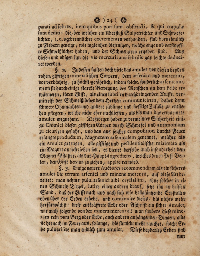 © )ä4( ® jparati adfebres, itemquibus pori funt obffrucli, & qui crapols funt dediti : bie, bep »eichen ein Überflug ©afpetrichter unb (Schwefe* lichter, i. e. pgbrennticher excrementen oorhauben, finb bortiehntli# SU Siebern geneigt, wie ingfeichen biejenige«, weiche enge unb oerftopff* te ©chwetfjfbcher haben, unb Der ©chroelgerep ergeben fmb. 2lus biefen unb obigen fan Die vis mereurii antifebrilis gar teilte dedud- ret werben, §. 2. 3nbe(|en haften hoch ütefe bas amulet eon biefen bepbett rohen, giftigenmineralifcben (Sorpertr, bem arfeorco unb mercurio, »or »erbdchtig, ja hbchfligefdbriich, inbem fofdbe, fonberlicharfenicum, roetmfteburcheinige (larcfe Bewegung bes ‘DJJenfchen an bem £eibe er* vodrmeten, ihren ®i|ft, als einen fubtilenburchbrtngenben 5Dufft, oer* - mifteljl ber (Schweif ibcfjer bem perlen communicirten, bähe* benn fchwere Ohnmächtenunb anbete jdhfinge unb heftige Sufaöe ju entjle* E>en pflegten/weiche nicht eher nachliefen, afsbtsman basetroarmefe amulet wegnehtne. ibeftoegen haben juoemettifet (Sicherheit eint* ge Ghimici biefen giftigen Cörper barch (Schwefel unb antimonium SU dcurieen gefacht, unb bas aus fekfer compofitioa burchs erlangteprüdudum, Magnetem arfenicalem genennet, weicher als ein Amulet getragen, affe giftige unb peftilemialifche miafmata als «inSJlagnet an (ichStehen foll, es bienet berfefbe auch infonberheit bem SOlagnet^ffafler, als baS$aupt*lngrediens.welches betten ^efi 33eu* len/ ben@ifff heraus justehen, appliciretwirb, §. 2. Einige neuere Audtores rccommendiren als ein ftcheres amulet bie terram arfenici unb mtnerae mereurii, auf biefe Qlrtbc* leitet: man nehme pulu,arfeniä albi cryftallini, thue folches in ei* nen (Schmeiß Riegel, lutire einen anbevtt brauf, fe|e ihn in heifen (Sanb, baf ber ©ift nach unb nach ft eh wie heöglänhenbe Crpflalkrt eben über ber €rben erhebe, unb continuire biefes, bis nichts mehr herfür wdebjt: biefe entfrdfftete €rbe ober Sifdterfl ein ftcher Amuler, wie auch foigenbe oonber minera mereurii j mau faubere biefe mine« ram rem oom33erg ober £rbe, auch anbern anhdngenben ©ingen, gifte fte hernach im Setter aus, fe fange, bis fte nicht mehr rauchet, fofehe Sr* be puluerifire man enbiieh jutn amulet, ©iefe bepberlep Srben gnb tmti