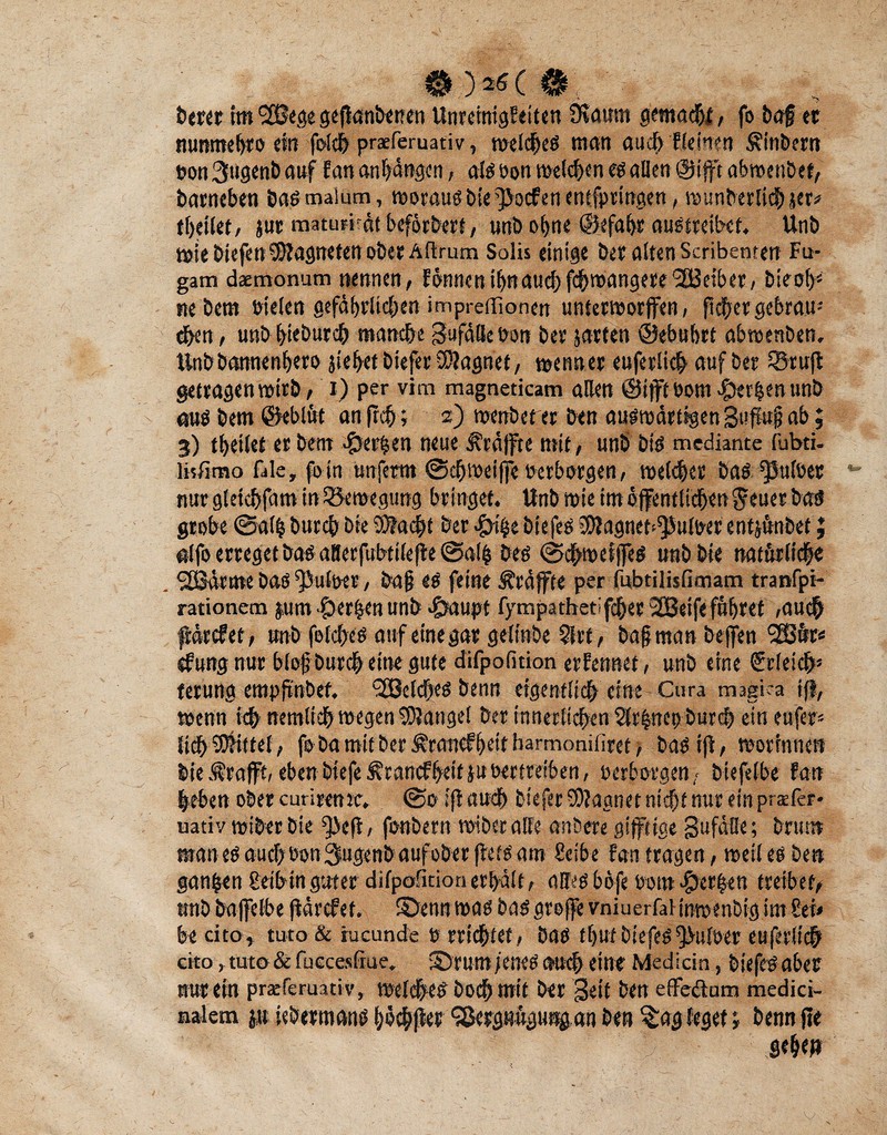 0 )*$( 0 ,■ -K • 'S: 6er« tm SSBege gejlanbetren Unreinigkeiten Ütamti gemalt, fo ba§ er nunmetjto ein fotch praeferuativ, welches man auch Weinen Äinbern non 3tigenb auf fan anfjangen, als Don melden es allen @ift abwenbet, barneben baß malum, worausbte^Jocfenentfpringen, wunberlichjer* tbeilet/ jur maturrät beförbert, «nb ohne ©efabr austreibet, Unb wie btefen Magneten ober Aftrurn Solis einige ber alten Scribenrett Fu- gam daemonum nennen / können ihn au# f#wangere '2Briber, bieob* nebem Dielen gefäf>rli#en impredionen unterworfen, ft#er gebrau* eben / unb biebur# manche Sufätlebon ber jarten ©ebubrt abwenben, Unb bannenbero jiefyet biefer SDIagnet/ wenner euferli# auf ber SBruft getragenwirb/ t) per vim magneticam allen @ift Dom-gerben unb aus bem ©eblüt an fr#; 2) wettbef er ben auswärtigen Sufujj ab; 3) tbeilet er bem gerben neue Kräfte mit, unb bis mediante fubti. livfimo fale, fo In unferm @#weifeoerborgen/ roel#er bas ^ulDer nur gletcbfam in ^Bewegung bringet. Unb wie im öffentlichen $ euer t><*S grobe 0al| bur# bie Ü0?a#t ber #i$e btefes iWagnet^ulDer entjunbef; etlfo erreget bas aBerfubttle^e 0al| bes 0#wetfes unbbte natürliche Qöärme bas fputöer, ba§ es feine Äräffte per iubtilisfimam tranfpi- rationem ptn gerben unb cg>aupt fympathetif#er 2Beife führet /auch färcfet/ unb fel#es auf eine gar gelttibe Slrf / bafjman befjen <2£ür* ekung nur blofburch eine gute difpolition erfennet, unb eine Srlei#* terung empfxnbef. Welches benn eigentlich eine-Cura magka iß, wenn ich nernlt# wegen Mangel ber innerlichen 2fr|nepbur# ein eufer* lieh Mittel, fo ba mit ber ^ranefhett barmoniliret > bas ifi, worrnnen bie Ärafft, eben biefe^tancFbeifjuDerfretben, Derborge«/ biefelbe fan heben ober cunrenre. @0 ifi au# biefer Magnet nicht nur ein prafer* uativ wiber bie fjiefi, fonbern wibcrolfe anöere giftige gufätte; brum man es auch Don Sugenb auf ober flets am Selbe fan tragen, weil es ben ganzen geibin guter difpoficion erhält / alles bofe Dom perlen treibet, unb bafelbe (larcfet. ©enn was basgrofe vmuerfalinmenbig im 8et< be cito, tuto & rueunde 0 rri#tet/ bas tlpf btefes *fuloer euferlich cito, tut© & fuecesfiue. ©rum jenes chi# eine Medicin, biefesaber nur ein praeferuätiv, welches bochmtt ber Seit ben eflfeftum medici- nalem p icberttians böchfee ^ßergwüguttgan ben $ag leget j benn jle