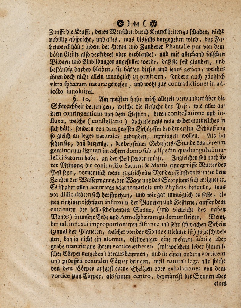 Sunfft bie ^caflpf, benenSWenfchen burch &rancf beiten ju fchaben, nic&t unbillig abfpricht t unb alles, was bisfalls eosgegeben wirb, eot §a* helwercf hält ♦ tnbem bes>Öepett unb Saubetet Phantafie pur eon bent böfen ©eifie offo »erlebtet obet »erblenbet, unb mit aller banb falfche» Sßilbem tinb€tnbilbungetiangefftUet werbe, ba§fte fefl glauben, unb hejldnbig barbep bleiben, fte batten biefes unb jenes getban, welches ihnen hoch nicht allein unmöglich ju prceftiren, fonbern auch gänzlich vltra fphaeram natur* gewefen / unbwobl gar contradiäiones in ad- iedo inuoluiret. §. io. 5fm meinen babe mich aOejeit »erwunbert über bio @dbwachb«it berjenigen, welche bie Urfache ber ^Jejl, wie aller an1* bern contingentium eon bem ©efiirn, beten confteliatione unb in« fluxu, welche ( conftellatio ) bod) niemals was »ibermatörliches in ftchbalt, fonbern öon bem großen ©eböpffet bep ber erften ©cböpffung fo gleich an leges naturales gebunben, • erjwingen wollen. 2Uö ba (eben fi« ; ba§ berjentge, ber bei) feiner ©ebubtts*©tunbebasaereutn geminorum fignum im achten domo fub adfpedu quadrangulari ma- lefi'ci Satumi habe, an ber ^Je)l flerben muffe. Ungleichen foll nach ib* rer Meinung bie coniundio Saturni & Martis eine gewiffeSUuttes ber ^Öejifeou , nornemtich wenn juflletd^ eine ^Wonbens^inflernt^ utttec bcn* Seichen bes '2Baffermanns,ber 2Bage unb bes ©corpions fich ereignet tc. €s i(l aber allen accuratenMathematicis unb Phyficis befanbt, was »or dfficultdtenji^btrfftr thuni unb wie gar unmöglich es faHe, ei* tten einigen richtigen influxum ber Planeten unb ©ejtirne, auffetbettt euidenten ber hell^fchetnenben ©onne, (unb »ielleicht bes naben fOlonbS) in unfere €rbe unb Atmofphaeram ju demonftriren. ©enn, ber tali influxui improportionirfen diftance unb febr fdbttMchett ©cbein (jumalber Planeten, weiter »on ber ©onne entlehnet t|V)jugefchweiä gen, fanja nicht ein atomus, »telweniger eine mehrere fubtile ober grobe materie aus ihrem vorticcaethereo (mit welchem icber bimmlb fcherCösper umgeben) heraus fomttten, unb tu einen anbemvorticem unb jubeffen centralen Cörper bringen, weil naturalilege alle foldfre öon bem €örper aufgefttegene %be>lgen ober exbaiationes »on bem vortice jum Körper, als feinem centro, oermitteljl ber ©onnen ober