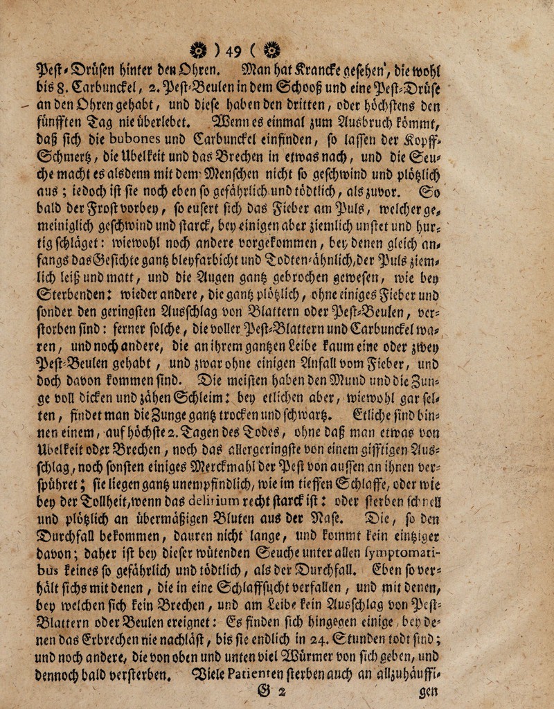 $Jcft'£>rüfen hinter he»£>hren. SDfan hat Ärantfe gefehcn’/ bie mohl big 8. Carbuncfel ^ 2. ^3efl'33cu(fn in bern ©choofj unb eine fpef^rüfe an ben £>hren gehabt, unb biefe hobenben britfen, ober hüchfhtng ben fünften $ag nie überlebet. <2Ben» eg einmal jurn Slugbruch Fötnmf, bo§ ftch bie bubones unb Sarbuncfel «infinben / fo (offen ber Äopf* ©chrnerh, biettbciFett unb bag (Brechen in etmagnach, unb bie©eu* d;e macht eg algbeun mit betraSÖJenfchen nicht fo gefchroinb unb plopüch aug; iebochifl fte noch eben fo gefährlich unb töbtlich, algjuoor. @0 halb ber$roftoorbep, foeufert ftch bag lieber am^ulg, meiner ge, meiniglich gefebwinb unb (Farcf, bet; einigen aber jtemltch unftet unb f>urs tig fc&läget: raieraohl noch anbere oorgefommen, bet; benen gleich an, fangg bag@eftchte gan| blepfarbicht unb ^obtemähniieh/ber $u(g jietn, lieh leiß unb matt, unb bie klugen ganh gebrochen gcraefen, rate bet; ©terbenben: raieber anbere, bieganp plä^ltch , ohne etnigeg lieber unb fonber ben geringen Slugfchlag oon (Blattern ober f}äe|F,iBeulen, per= fforben finb: ferner fold&e, bie Poller Jäejk (Blattern unb Carbuncfelraa, ren/ unb noch anbere, bie an ihrem ganzen heibe Faum eine ober jtbep ^ejl'Q5eulen gehabt r unb jraar ohne einigen Unfall Pom lieber, unb boch bapon Fornmen finb. S5te meifien hoben ben COiunb unb bie gum ge ooll btcFen unb jähen ©chleim: bet; etlichen aber, raieraohl gar fei, ten, finbet man bie Bunge ganp troef en unb fchwarp. Etliche ftnb bim neneinem, aufhöchfie2.^:agenbeg^:obeg, ohne Daß man etraao oott UbelFett ober (Brechen, noch bag aHergeringfie oon einem giftigen Slug« fchlag,, noch fonfien eintgeg SOJercfmahl ber oon auffen an ihnen Oer- fpühret; fte liegenganh unempfinblich, mte im tiefen ©chlafe, ober raie bep ber ?:ollhet%menn bag deliriutu recht flarcFifi: ober fierben fchtieü unb plöplich an übermäßigen (Bluten aug ber Sftafe. S)ie, fo ben ©urehfaü beFotnmen, Dauren nicht lange, unb Fcmmt Fein einziger baoon; baher iftbep biefer raütenben ©euche unter allen fymptomati“ bus Feineg fo gefährlich unb töbtlich, alg ber Surdhfall. €ben fo »er« hält jtdjg mit benen, bie in eine ©cplafffucbt ocrfalien, unb mit betten/ bep raelchen fich Fein (Brechen, unb am Seibe Fein 2lusfd;Iag oon flattern ober (Beulen ereignet: €g fi'nben fleh hingegen einige, bet; De* nen bag Erbrechen nie naehiäfl, bt'g fte enblicb in 24. ©tunben tobt ftnb; unb noch anbere/ bie »on oben unb unten otel 2ßürmer pon ftch geben/ unb bennoch baib perfterben, ‘Siele Patienten flerbenauch an alijuhäufi, v @2 gen